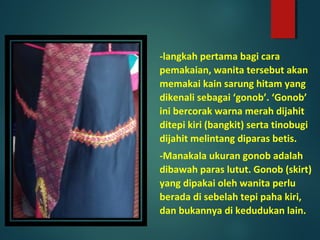 -langkah pertama bagi cara
pemakaian, wanita tersebut akan
memakai kain sarung hitam yang
dikenali sebagai ‘gonob’. ‘Gonob’
ini bercorak warna merah dijahit
ditepi kiri (bangkit) serta tinobugi
dijahit melintang diparas betis.
-Manakala ukuran gonob adalah
dibawah paras lutut. Gonob (skirt)
yang dipakai oleh wanita perlu
berada di sebelah tepi paha kiri,
dan bukannya di kedudukan lain.
 