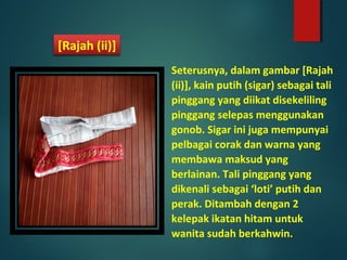 Seterusnya, dalam gambar [Rajah
(ii)], kain putih (sigar) sebagai tali
pinggang yang diikat disekeliling
pinggang selepas menggunakan
gonob. Sigar ini juga mempunyai
pelbagai corak dan warna yang
membawa maksud yang
berlainan. Tali pinggang yang
dikenali sebagai ‘loti’ putih dan
perak. Ditambah dengan 2
kelepak ikatan hitam untuk
wanita sudah berkahwin.
[Rajah (ii)]
 
