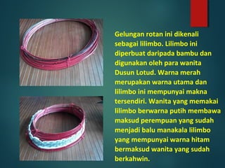 Gelungan rotan ini dikenali
sebagai lilimbo. Lilimbo ini
diperbuat daripada bambu dan
digunakan oleh para wanita
Dusun Lotud. Warna merah
merupakan warna utama dan
lilimbo ini mempunyai makna
tersendiri. Wanita yang memakai
lilimbo berwarna putih membawa
maksud perempuan yang sudah
menjadi balu manakala lilimbo
yang mempunyai warna hitam
bermaksud wanita yang sudah
berkahwin.
 
