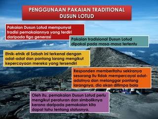 PENGGUNAAN PAKAIAN TRADITIONALPENGGUNAAN PAKAIAN TRADITIONAL
DUSUN LOTUDDUSUN LOTUD
Pakaian Dusun Lotud mempunyai
tradisi pemakaiannya yang terdiri
daripada tiga generasi
Pakaian tradisional Dusun Lotud
dipakai pada masa-masa tertentu
Etnik-etnik di Sabah ini terkenal dengan
adat-adat dan pantang larang mengikut
kepercayaan mereka yang tersendiri
Responden memberitahu sekiranya
sesorang itu tidak mempercayai adat-
adatnya dan melanggar pantang
larangnya, dia akan ditimpa bala
Oleh itu, pemakaian Dusun Lotud perlu
mengikut peraturan dan simboliknya
kerana daripada pemakaian kita
dapat tahu tentang statusnya.
 