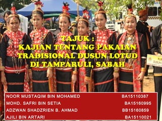 TAJUK :TAJUK :
KAJIAN TENTANG PAKAIANKAJIAN TENTANG PAKAIAN
TRADISIONAL DUSUN LOTUDTRADISIONAL DUSUN LOTUD
DI TAMPARULI, SABAHDI TAMPARULI, SABAH
NOOR MUSTAQIM BIN MOHAMED BA15110387
MOHD. SAFRI BIN SETIA BA15160995
ADZWAN SHADZRIEN B. AHMAD BB15160859
AJILI BIN ARTARI BA15110021
 