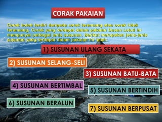 CORAK PAKAIAN
Corak boleh terdiri daripada corak terancang atau corak tidakCorak boleh terdiri daripada corak terancang atau corak tidak
terancang. Corak yang terdapat dalam pakaian Dusun Lotud initerancang. Corak yang terdapat dalam pakaian Dusun Lotud ini
mempunyai pelbagai jenis susunan. Berikut merupakan jenis-jenismempunyai pelbagai jenis susunan. Berikut merupakan jenis-jenis
susunan yang terdapat dalam pakaian ini ialah:susunan yang terdapat dalam pakaian ini ialah:
1) SUSUNAN ULANG SEKATA
2) SUSUNAN SELANG-SELI
3) SUSUNAN BATU-BATA
4) SUSUNAN BERTIMBAL
5) SUSUNAN BERTINDIH
6) SUSUNAN BERALUN
7) SUSUNAN BERPUSAT
 