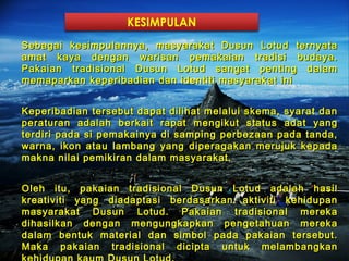 KESIMPULAN

Sebagai kesimpulannya, masyarakat Dusun Lotud ternyataSebagai kesimpulannya, masyarakat Dusun Lotud ternyata
amat kaya dengan warisan pemakaian tradisi budaya.amat kaya dengan warisan pemakaian tradisi budaya.
Pakaian tradisional Dusun Lotud sangat penting dalamPakaian tradisional Dusun Lotud sangat penting dalam
memaparkan keperibadian dan identiti masyarakat inimemaparkan keperibadian dan identiti masyarakat ini
Keperibadian tersebut dapat dilihat melalui skema, syarat danKeperibadian tersebut dapat dilihat melalui skema, syarat dan
peraturan adalah berkait rapat mengikut status adat yangperaturan adalah berkait rapat mengikut status adat yang
terdiri pada si pemakainya di samping perbezaan pada tanda,terdiri pada si pemakainya di samping perbezaan pada tanda,
warna, ikon atau lambang yang diperagakan merujuk kepadawarna, ikon atau lambang yang diperagakan merujuk kepada
makna nilai pemikiran dalam masyarakat.makna nilai pemikiran dalam masyarakat.
Oleh itu, pakaian tradisional Dusun Lotud adalah hasilOleh itu, pakaian tradisional Dusun Lotud adalah hasil
kreativiti yang diadaptasi berdasarkan aktiviti kehidupankreativiti yang diadaptasi berdasarkan aktiviti kehidupan
masyarakat Dusun Lotud. Pakaian tradisional merekamasyarakat Dusun Lotud. Pakaian tradisional mereka
dihasilkan dengan mengungkapkan pengetahuan merekadihasilkan dengan mengungkapkan pengetahuan mereka
dalam bentuk material dan simbol pada pakaian tersebut.dalam bentuk material dan simbol pada pakaian tersebut.
Maka pakaian tradisional dicipta untuk melambangkanMaka pakaian tradisional dicipta untuk melambangkan
 