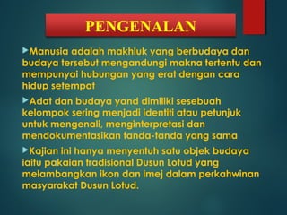 PENGENALAN
Manusia adalah makhluk yang berbudaya dan
budaya tersebut mengandungi makna tertentu dan
mempunyai hubungan yang erat dengan cara
hidup setempat
Adat dan budaya yand dimiliki sesebuah
kelompok sering menjadi identiti atau petunjuk
untuk mengenali, menginterpretasi dan
mendokumentasikan tanda-tanda yang sama
Kajian ini hanya menyentuh satu objek budaya
iaitu pakaian tradisional Dusun Lotud yang
melambangkan ikon dan imej dalam perkahwinan
masyarakat Dusun Lotud.
 