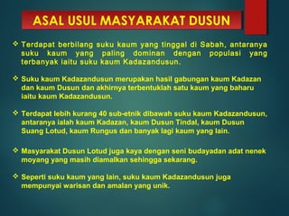ASAL USUL MASYARAKAT DUSUNASAL USUL MASYARAKAT DUSUN
 Terdapat berbilang suku kaum yang tinggal di Sabah, antaranya
suku kaum yang paling dominan dengan populasi yang
terbanyak iaitu suku kaum Kadazandusun.
 Suku kaum Kadazandusun merupakan hasil gabungan kaum Kadazan
dan kaum Dusun dan akhirnya terbentuklah satu kaum yang baharu
iaitu kaum Kadazandusun.
 Terdapat lebih kurang 40 sub-etnik dibawah suku kaum Kadazandusun,
antaranya ialah kaum Kadazan, kaum Dusun Tindal, kaum Dusun
Suang Lotud, kaum Rungus dan banyak lagi kaum yang lain.
 Masyarakat Dusun Lotud juga kaya dengan seni budayadan adat nenek
moyang yang masih diamalkan sehingga sekarang.
 Seperti suku kaum yang lain, suku kaum Kadazandusun juga
mempunyai warisan dan amalan yang unik.
 