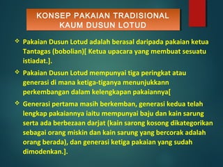 KONSEP PAKAIAN TRADISIONAL
KAUM DUSUN LOTUD
KONSEP PAKAIAN TRADISIONAL
KAUM DUSUN LOTUD
 Pakaian Dusun Lotud adalah berasal daripada pakaian ketua
Tantagas (bobolian)[ Ketua upacara yang membuat sesuatu
istiadat.].
 Pakaian Dusun Lotud mempunyai tiga peringkat atau
generasi di mana ketiga-tiganya menunjukkann
perkembangan dalam kelengkapan pakaiannya[
 Generasi pertama masih berkemban, generasi kedua telah
lengkap pakaiannya iaitu mempunyai baju dan kain sarung
serta ada berbezaan darjat (kain sarong kosong dikategorikan
sebagai orang miskin dan kain sarung yang bercorak adalah
orang berada), dan generasi ketiga pakaian yang sudah
dimodenkan.].
 