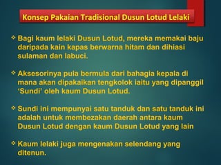 Konsep Pakaian Tradisional Dusun Lotud Lelaki
 Bagi kaum lelaki Dusun Lotud, mereka memakai baju
daripada kain kapas berwarna hitam dan dihiasi
sulaman dan labuci.
 Aksesorinya pula bermula dari bahagia kepala di
mana akan dipakaikan tengkolok iaitu yang dipanggil
‘Sundi’ oleh kaum Dusun Lotud.
 Sundi ini mempunyai satu tanduk dan satu tanduk ini
adalah untuk membezakan daerah antara kaum
Dusun Lotud dengan kaum Dusun Lotud yang lain
 Kaum lelaki juga mengenakan selendang yang
ditenun.
 