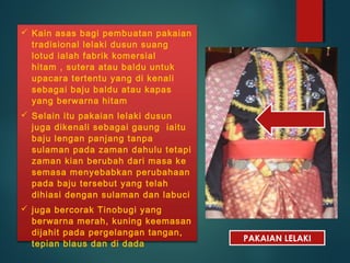  Kain asas bagi pembuatan pakaian
tradisional lelaki dusun suang
lotud ialah fabrik komersial
hitam , sutera atau baldu untuk
upacara tertentu yang di kenali
sebagai baju baldu atau kapas
yang berwarna hitam
 Selain itu pakaian lelaki dusun
juga dikenali sebagai gaung iaitu
baju lengan panjang tanpa
sulaman pada zaman dahulu tetapi
zaman kian berubah dari masa ke
semasa menyebabkan perubahaan
pada baju tersebut yang telah
dihiasi dengan sulaman dan labuci
 juga bercorak Tinobugi yang
berwarna merah, kuning keemasan
dijahit pada pergelangan tangan,
tepian blaus dan di dada
PAKAIAN LELAKI
 