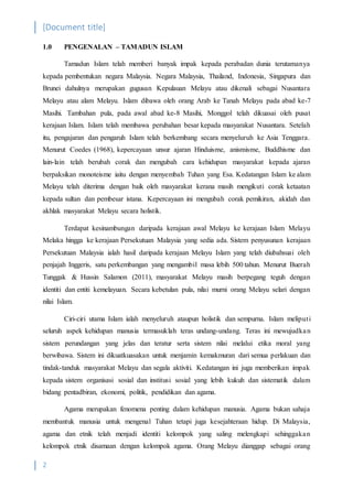 [Document title]
2
1.0 PENGENALAN – TAMADUN ISLAM
Tamadun Islam telah memberi banyak impak kepada perabadan dunia terutamanya
kepada pembentukan negara Malaysia. Negara Malaysia, Thailand, Indonesia, Singapura dan
Brunei dahulnya merupakan gugusan Kepulauan Melayu atau dikenali sebagai Nusantara
Melayu atau alam Melayu. Islam dibawa oleh orang Arab ke Tanah Melayu pada abad ke-7
Masihi. Tambahan pula, pada awal abad ke-8 Masihi, Monggol telah dikuasai oleh pusat
kerajaan Islam. Islam telah membawa perubahan besar kepada masyarakat Nusantara. Setelah
itu, pengajaran dan pengaruh Islam telah berkembang secara menyeluruh ke Asia Tenggara.
Menurut Coedes (1968), kepercayaan unsur ajaran Hinduisme, anismisme, Buddhisme dan
lain-lain telah berubah corak dan mengubah cara kehidupan masyarakat kepada ajaran
berpaksikan monoteisme iaitu dengan menyembah Tuhan yang Esa. Kedatangan Islam ke alam
Melayu telah diterima dengan baik oleh masyarakat kerana masih mengikuti corak ketaatan
kepada sultan dan pembesar istana. Kepercayaan ini mengubah corak pemikiran, akidah dan
akhlak masyarakat Melayu secara holistik.
Terdapat kesinambungan daripada kerajaan awal Melayu ke kerajaan Islam Melayu
Melaka hingga ke kerajaan Persekutuan Malaysia yang sedia ada. Sistem penyusunan kerajaan
Persekutuan Malaysia ialah hasil daripada kerajaan Melayu Islam yang telah diubahsuai oleh
penjajah Inggeris, satu perkembangan yang mengambil masa lebih 500 tahun. Menurut Buerah
Tunggak & Hussin Salamon (2011), masyarakat Melayu masih berpegang teguh dengan
identiti dan entiti kemelayuan. Secara kebetulan pula, nilai murni orang Melayu selari dengan
nilai Islam.
Ciri-ciri utama Islam ialah menyeluruh ataupun holistik dan sempurna. Islam meliputi
seluruh aspek kehidupan manusia termasuklah teras undang-undang. Teras ini mewujudkan
sistem perundangan yang jelas dan teratur serta sistem nilai melalui etika moral yang
berwibawa. Sistem ini dikuatkuasakan untuk menjamin kemakmuran dari semua perlakuan dan
tindak-tanduk masyarakat Melayu dan segala aktiviti. Kedatangan ini juga memberikan impak
kepada sistem organisasi sosial dan institusi sosial yang lebih kukuh dan sistematik dalam
bidang pentadbiran, ekonomi, politik, pendidikan dan agama.
Agama merupakan fenomena penting dalam kehidupan manusia. Agama bukan sahaja
membantuk manusia untuk mengenal Tuhan tetapi juga kesejahteraan hidup. Di Malaysia,
agama dan etnik telah menjadi identiti kelompok yang saling melengkapi sehinggakan
kelompok etnik disamaan dengan kelompok agama. Orang Melayu dianggap sebagai orang
 