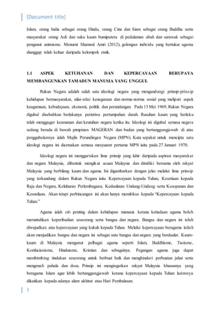[Document title]
3
Islam, orang India sebagai orang Hindu, orang Cina dan Siam sebagai orang Buddha serta
masyarakat orang Asli dan suku kaum bumiputera di pedalaman abah dan sarawak sebagai
penganut animisme. Menurut Shamsul Amri (2012), golongan individu yang bertukar agama
dianggap telah keluar daripada kelompok etnik.
1.1 ASPEK KETUHANAN DAN KEPERCAYAAN BERUPAYA
MEMBANGUNKAN TAMADUN MANUSIA YANG UNGGUL
Rukun Negara adalah salah satu ideologi negara yang mengandungi prinsip-prinsip
kehidupan bermasyarakat, nilai-nilai kenegaraan dan norma-norma sosial yang meliputi aspek
keagamaan, kebudayaan, ekonomi, politik dan perundangan. Pada 13 Mei 1969, Rukun Negara
digubal disebabkan berlakunya peristiwa pertumpahan darah. Rusuhan kaum yang berlaku
telah menggugat keamanan dan keutuhan negara ketika itu. Ideologi ini digubal semasa negara
sedang berada di bawah pimpinan MAGERAN dan badan yang bertanggungjawab di atas
penggubalannya ialah Majlis Perundingan Negara (MPN). Kata sepakat untuk mencipta satu
ideologi negara ini dicetuskan semasa mesyuarat pertama MPN iaitu pada 27 Januari 1970.
Ideologi negara ini menggariskan lima prinsip yang lahir daripada aspirasi masyarakat
dan negara Malaysia, dibentuk mengikut acuan Malaysia dan dimiliki bersama oleh rakyat
Malaysia yang berbilang kaum dan agama. Ini digambarkan dengan jelas melalui lima prinsip
yang terkandung dalam Rukun Negara iaitu Kepercayaan kepada Tuhan, Kesetiaan kepada
Raja dan Negara, Keluhuran Perlembagaan, Kedaulatan Undang-Undang serta Kesopanan dan
Kesusilaan. Akan tetapi perbincangan ini akan hanya memfokus kepada “Kepercayaan kepada
Tuhan.”
Agama ialah ciri penting dalam kehidupan manusia kerana ketiadaan agama boleh
meruntuhkan keperibadian seseorang serta bangsa dan negara. Bangsa dan negara ini telah
diwujudkan atas kepercayaan yang kukuh kepada Tuhan. Melalui kepercayaan beragama inilah
akan menjadikan bangsa dan negara ini sebagai satu bangsa dan negara yang berdaulat. Kaum-
kaum di Malaysia menganut pelbagai agama seperti Islam, Buddhisme, Taoisme,
Konfucianisme, Hinduisme, Kristian dan sebagainya. Pegangan agama juga dapat
membimbing tindakan seseorang untuk berbuat baik dan menghindari perbuatan jahat serta
mengenali pahala dan dosa. Prinsip ini mengingatkan rakyat Malaysia khususnya yang
beragama Islam agar lebih bertanggungjawab kerana kepercayaan kepada Tuhan lazimnya
dikaitkan kepada adanya alam akhirat atau Hari Pembalasan.
 