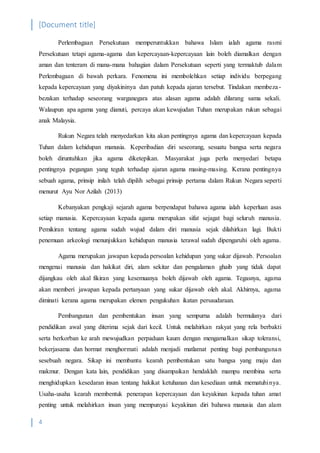 [Document title]
4
Perlembagaan Persekutuan memperuntukkan bahawa Islam ialah agama rasmi
Persekutuan tetapi agama-agama dan kepercayaan-kepercayaan lain boleh diamalkan dengan
aman dan tenteram di mana-mana bahagian dalam Persekutuan seperti yang termaktub dalam
Perlembagaan di bawah perkara. Fenomena ini membolehkan setiap individu berpegang
kepada kepercayaan yang diyakininya dan patuh kepada ajaran tersebut. Tindakan membeza-
bezakan terhadap seseorang warganegara atas alasan agama adalah dilarang sama sekali.
Walaupun apa agama yang dianuti, percaya akan kewujudan Tuhan merupakan rukun sebagai
anak Malaysia.
Rukun Negara telah menyedarkan kita akan pentingnya agama dan kepercayaan kepada
Tuhan dalam kehidupan manusia. Keperibadian diri seseorang, sesuatu bangsa serta negara
boleh diruntuhkan jika agama diketepikan. Masyarakat juga perlu menyedari betapa
pentingnya pegangan yang teguh terhadap ajaran agama masing-masing. Kerana pentingnya
sebuah agama, prinsip inilah telah dipilih sebagai prinsip pertama dalam Rukun Negara seperti
menurut Ayu Nor Azilah (2013)
Kebanyakan pengkaji sejarah agama berpendapat bahawa agama ialah keperluan asas
setiap manusia. Kepercayaan kepada agama merupakan sifat sejagat bagi seluruh manusia.
Pemikiran tentang agama sudah wujud dalam diri manusia sejak dilahirkan lagi. Bukti
penemuan arkeologi menunjukkan kehidupan manusia terawal sudah dipengaruhi oleh agama.
Agama merupakan jawapan kepada persoalan kehidupan yang sukar dijawab. Persoalan
mengenai manusia dan hakikat diri, alam sekitar dan pengalaman ghaib yang tidak dapat
dijangkau oleh akal fikiran yang kesemuanya boleh dijawab oleh agama. Tegasnya, agama
akan memberi jawapan kepada pertanyaan yang sukar dijawab oleh akal. Akhirnya, agama
diminati kerana agama merupakan elemen pengukuhan ikatan persaudaraan.
Pembangunan dan pembentukan insan yang sempurna adalah bermulanya dari
pendidikan awal yang diterima sejak dari kecil. Untuk melahirkan rakyat yang rela berbakti
serta berkorban ke arah mewujudkan perpaduan kaum dengan mengamalkan sikap toleransi,
bekerjasama dan hormat menghormati adalah menjadi matlamat penting bagi pembangunan
sesebuah negara. Sikap ini membantu kearah pembentukan satu bangsa yang maju dan
makmur. Dengan kata lain, pendidikan yang disampaikan hendaklah mampu membina serta
menghidupkan kesedaran insan tentang hakikat ketuhanan dan kesediaan untuk mematuhinya.
Usaha-usaha kearah membentuk penerapan kepercayaan dan keyakinan kepada tuhan amat
penting untuk melahirkan insan yang mempunyai keyakinan diri bahawa manusia dan alam
 