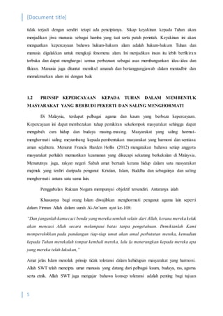 [Document title]
5
tidak terjadi dengan sendiri tetapi ada penciptanya. Sikap keyakinan kepada Tuhan akan
menjadikan jiwa manusia sebagai hamba yang taat serta patuh perintah. Keyakinan ini akan
menguatkan kepercayaan bahawa hukum-hukum alam adalah hukum-hukum Tuhan dan
manusia digalakkan untuk mengkaji fenomena alam. Ini menjadikan insan itu lebih berfikiran
terbuka dan dapat menghargai semua perbezaan sebagai asas membangunkan idea-idea dan
fikiran. Manusia juga dituntut memikul amanah dan bertanggungjawab dalam mentadbir dan
memakmurkan alam ini dengan baik
1.2 PRINSIP KEPERCAYAAN KEPADA TUHAN DALAM MEMBENTUK
MASYARAKAT YANG BERBUDI PEKERTI DAN SALING MENGHORMATI
Di Malaysia, terdapat pelbagai agama dan kaum yang berbeza kepercayaan.
Kepercayaan ini dapat membezakan tahap pemikiran sekelompok masyarakat sehingga dapat
mengubah cara hidup dan budaya masing-masing. Masyarakat yang saling hormat-
menghormati saling meyumbang kepada pembentukan masyarakat yang harmoni dan sentiasa
aman sejahtera. Menurut Francis Harden Hollis (2012) mengatakan bahawa setiap anggota
masyarakat perlulah memastikan keamanan yang dikecapi sekarang berkekalan di Malaysia.
Menurutnya juga, rakyat negeri Sabah amat bertuah kerana hidup dalam satu masyarakat
majmuk yang terdiri daripada penganut Kristian, Islam, Buddha dan sebagainya dan saling
menghormati antara satu sama lain.
Penggubalan Rukuan Negara mempunyai objektif tersendiri. Antaranya ialah
Khususnya bagi orang Islam diwajibkan menghormati penganut agama lain seperti
dalam Firman Allah dalam surah Al-An’aam ayat ke-108:
“Dan janganlah kamucaci benda yang mereka sembah selain dari Allah, kerana merekakelak
akan mencaci Allah secara melampaui batas tanpa pengetahuan. Demikianlah Kami
memperelokkan pada pandangan tiap-tiap umat akan amal perbutatan mereka, kemudian
kepada Tuhan merekalah tempat kembali mereka, lalu Ia menerangkan kepada mereka apa
yang mereka telah lakukan,”
Amat jelas Islam menolak prinsip tidak toleransi dalam kehidupan masyarakat yang harmoni.
Allah SWT telah mencipta umat manusia yang datang dari pelbagai kaum, budaya, ras, agama
serta etnik. Allah SWT juga mengajar bahawa konsep toleransi adalah penting bagi tujuan
 