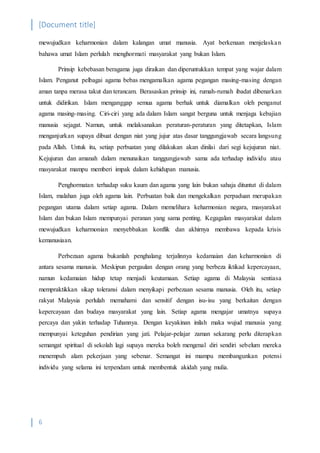 [Document title]
6
mewujudkan keharmonian dalam kalangan umat manusia. Ayat berkenaan menjelaskan
bahawa umat Islam perlulah menghormati masyarakat yang bukan Islam.
Prinsip kebebasan beragama juga diraikan dan diperuntukkan tempat yang wajar dalam
Islam. Penganut pelbagai agama bebas mengamalkan agama pegangan masing-masing dengan
aman tanpa merasa takut dan terancam. Berasaskan prinsip ini, rumah-rumah ibadat dibenarkan
untuk didirikan. Islam menganggap semua agama berhak untuk diamalkan oleh penganut
agama masing-masing. Ciri-ciri yang ada dalam Islam sangat berguna untuk menjaga kebajian
manusia sejagat. Namun, untuk melaksanakan peraturan-peraturan yang ditetapkan, Islam
menganjurkan supaya dibuat dengan niat yang jujur atas dasar tanggungjawab secara langsung
pada Allah. Untuk itu, setiap perbuatan yang dilakukan akan dinilai dari segi kejujuran niat.
Kejujuran dan amanah dalam menunaikan tanggungjawab sama ada terhadap individu atau
masyarakat mampu memberi impak dalam kehidupan manusia.
Penghormatan terhadap suku kaum dan agama yang lain bukan sahaja dituntut di dalam
Islam, malahan juga oleh agama lain. Perbuatan baik dan mengekalkan perpaduan merupakan
pegangan utama dalam setiap agama. Dalam memelihara keharmonian negara, masyarakat
Islam dan bukan Islam mempunyai peranan yang sama penting. Kegagalan masyarakat dalam
mewujudkan keharmonian menyebbakan konflik dan akhirnya membawa kepada krisis
kemanusiaan.
Perbezaan agama bukanlah penghalang terjalinnya kedamaian dan keharmonian di
antara sesama manusia. Meskipun pergaulan dengan orang yang berbeza iktikad kepercayaan,
namun kedamaian hidup tetap menjadi keutamaan. Setiap agama di Malaysia sentiasa
mempraktikkan sikap toleransi dalam menyikapi perbezaan sesama manusia. Oleh itu, setiap
rakyat Malaysia perlulah memahami dan sensitif dengan isu-isu yang berkaitan dengan
kepercayaan dan budaya masyarakat yang lain. Setiap agama mengajar umatnya supaya
percaya dan yakin terhadap Tuhannya. Dengan keyakinan inilah maka wujud manusia yang
mempunyai keteguhan pendirian yang jati. Pelajar-pelajar zaman sekarang perlu diterapkan
semangat spiritual di sekolah lagi supaya mereka boleh mengenal diri sendiri sebelum mereka
menempuh alam pekerjaan yang sebenar. Semangat ini mampu membangunkan potensi
individu yang selama ini terpendam untuk membentuk akidah yang mulia.
 