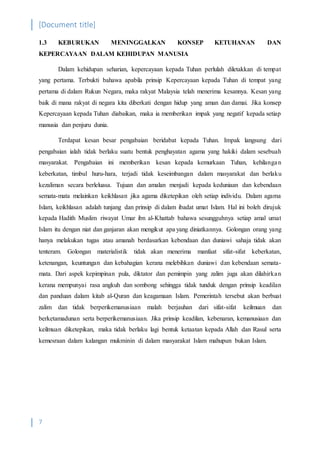 [Document title]
7
1.3 KEBURUKAN MENINGGALKAN KONSEP KETUHANAN DAN
KEPERCAYAAN DALAM KEHIDUPAN MANUSIA
Dalam kehidupan seharian, kepercayaan kepada Tuhan perlulah diletakkan di tempat
yang pertama. Terbukti bahawa apabila prinsip Kepercayaan kepada Tuhan di tempat yang
pertama di dalam Rukun Negara, maka rakyat Malaysia telah menerima kesannya. Kesan yang
baik di mana rakyat di negara kita diberkati dengan hidup yang aman dan damai. Jika konsep
Kepercayaan kepada Tuhan diabaikan, maka ia memberikan impak yang negatif kepada setiap
manusia dan penjuru dunia.
Terdapat kesan besar pengabaian beridabat kepada Tuhan. Impak langsung dari
pengabaian ialah tidak berlaku suatu bentuk penghayatan agama yang hakiki dalam sesebuah
masyarakat. Pengabaian ini memberikan kesan kepada kemurkaan Tuhan, kehilangan
keberkatan, timbul huru-hara, terjadi tidak keseimbangan dalam masyarakat dan berlaku
kezaliman secara berleluasa. Tujuan dan amalan menjadi kepada keduniaan dan kebendaan
semata-mata melainkan keikhlasan jika agama diketepikan oleh setiap individu. Dalam agama
Islam, keikhlasan adalah tunjang dan prinsip di dalam ibadat umat Islam. Hal ini boleh dirujuk
kepada Hadith Muslim riwayat Umar ibn al-Khattab bahawa sesungguhnya setiap amal umat
Islam itu dengan niat dan ganjaran akan mengikut apa yang diniatkannya. Golongan orang yang
hanya melakukan tugas atau amanah berdasarkan kebendaan dan duniawi sahaja tidak akan
tenteram. Golongan materialistik tidak akan menerima manfaat sifat-sifat keberkatan,
ketenangan, keuntungan dan kebahagian kerana melebihkan duniawi dan kebendaan semata-
mata. Dari aspek kepimpinan pula, diktator dan pemimpin yang zalim juga akan dilahirkan
kerana mempunyai rasa angkuh dan sombong sehingga tidak tunduk dengan prinsip keadilan
dan panduan dalam kitab al-Quran dan keagamaan Islam. Pemerintah tersebut akan berbuat
zalim dan tidak berperikemanusiaan malah berjauhan dari sifat-sifat keilmuan dan
berketamadunan serta berperikemanusiaan. Jika prinsip keadilan, kebenaran, kemanusiaan dan
keilmuan diketepikan, maka tidak berlaku lagi bentuk ketaatan kepada Allah dan Rasul serta
kemesraan dalam kalangan mukminin di dalam masyarakat Islam mahupun bukan Islam.
 
