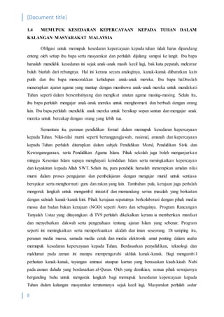 [Document title]
8
1.4 MEMUPUK KESEDARAN KEPERCAYAAN KEPADA TUHAN DALAM
KALANGAN MASYARAKAT MALAYSIA
Obligasi untuk memupuk kesedaran kepercayaan kepada tuhan tidak harus dipandang
enteng oleh setiap ibu bapa serta masyarakat dan perlulah dijulang sampai ke langit. Ibu bapa
haruslah mendidik kesedaran ini sejak anak-anak masih kecil lagi, bak kata pepatah, melentur
buluh biarlah dari rebungnya. Hal ini kerana secara analoginya, kanak-kanak diibaratkan kain
putih dan ibu bapa mencorakkan kehidupan anak-anak mereka. Ibu bapa haDruslah
menerapkan ajaran agama yang mantap dengan membawa anak-anak mereka untuk mendekati
Tuhan seperti dalam bersembahyang dan mengikut anutan agama masing-masing. Selain itu,
ibu bapa perlulah mengajar anak-anak mereka untuk menghormati dan berbudi dengan orang
lain. Ibu bapa perlulah mendidik anak mereka untuk bersikap sopan santun dan mengajar anak
mereka untuk bercakap dengan orang yang lebih tua.
Sementara itu, peranan pendidikan formal dalam memupuk kesedaran kepercayaan
kepada Tuhan. Nilai-nilai murni seperti bertanggungjawab, rasional, amanah dan kepercayaan
kepada Tuhan perlulah diterapkan dalam subjek Pendidikan Moral, Pendidikan Sivik dan
Kewarganegaraan, serta Pendidikan Agama Islam. Pihak sekolah juga boleh menganjurkan
minggu Kesenian Islam supaya menghayati keindahan Islam serta meningkatkan kepercayan
dan keyakinan kepada Allah SWT. Selain itu, para pendidik haruslah menerapkan amalan nilai
murni dalam proses pengajaran dan pembelajaran dengan mengajar murid untuk sentiasa
bersyukur serta menghormati guru dan rakan yang lain. Tambahan pula, kerajaan juga perlulah
mengorak langkah untuk mengambil inisiatif dan memandang serius masalah yang berkaitan
dengan sahsiah kanak-kanak kini. Pihak kerajaan sepatutnya berkolaborasi dengan pihak media
massa dan badan bukan kerajaan (NGO) seperti Astro dan sebagainya. Program Rancangan
Tanyalah Ustaz yang ditayangkan di TV9 perlulah dikekalkan kerana ia memberikan manfaat
dan menyebarkan dakwah serta pengetahuan tentang ajaran Islam yang sebenar. Program
seperti ini meningkatkan serta memperkuatkan akidah dan iman seseorang. Di samping itu,
peranan media massa, samada media cetak dan media elektronik amat penting dalam usaha
memupuk kesedaran kepercayaan kepada Tuhan. Berdasarkan penyelidikan, teknologi dan
maklumat pada zaman ini mampu mempengaruhi akhlak kanak-kanak. Bagi mengambil
perhatian kanak-kanak, tayangan animasi ataupun kartun yang berasaskan kisah-kisah Nabi
pada zaman dahulu yang berdasarkan al-Quran. Oleh yang demikian, semua pihak sewajarnya
berganding bahu untuk mengorak langkah bagi memupuk kesedaran kepercayaan kepada
Tuhan dalam kalangan masyarakat terutamanya sejak kecil lagi. Masyarakat perlulah sedar
 