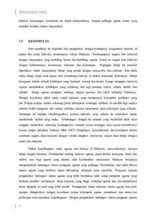 [Document title]
9
bahawa kekurangan kesedaran ini dapat menyumbang kepada pelbagai gejala sosial yang
semakin berlaku dalam masyarakat.
1.5 KESIMPULAN
Dari penulisan ini dapatlah kita mengetahui betapa pentingnya keagamaan disemai di
dalam diri setiap individu terutamanya rakyat Malaysia. Sememangnya negara kita terkenal
dengan masyarakat yang berbilang kaum dan berbilang agama. Selain itu negara kita terkenal
dengan keharmonian, keselesaan, toleransi dan kedamaian. Pegangan hidup ini amatlah
diperlukan untuk meneruskan hidup yang penuh dengan pancaroba dan cabaran. Kita tidak
mahu hidup tanpa arah tujuan dan terumbang-ambing di dalam pencarian kebenaran. Hidup
beragama adalah sebuah kehidupan yang harmoni, tenang dan damai. Ia juga mengajar manusia
supaya menjalankan kehidupan yang seimbang dari segi jasmani, emosi, rohani, intelek dan
sahsiah. Setiap agama mengajar umatnya supaya percaya dan yakin terhadap Tuhannya.
Dengan keyakinan inilah maka wujud manusia yang mempunyai keteguhan pendirian yang
jati. Pelajar-pelajar zaman sekarang perlu diterapkan semangat spiritual di sekolah lagi supaya
mereka boleh mengenal diri sendiri sebelum mereka menempuh alam pekerjaan yang sebenar.
Semangat ini mampu membangunkan potensi individu yang selama ini terpendam untuk
membentuk akidah yang mulia. Sehubungan dengan itu ummah yang berakidah tidak akan
sanggup melakukan sebarang kemungkaran samada secara terangan atau secara tersembunyi
kerana sangat meyakini bahawa Allah SWT. Natijahnya, kesejahteraan dan keamanan dalam
sesebuah negara akan terjamin dengan sebaik mungkin seterusnya rakyat akan hidup dengan
aman dan makmur.
Dalam kepelbagaian etnik, agama dan budaya di Malaysia, masyarakatnya mampu
hidup dengan harmoni. Pemahaman tentang institusi agama, pusat ibadat, perayaan, ritual dan
simbol suci bagi agama yang dianuti oleh keseluruhan masyarakat Malaysia berupaya
memperkukuh hubungan antara penganut agama yang pelbagai. Perselisihan dan salah faham
antara agama yang berbeza dapat dibendung daripada terus merebak. Prasyarat kepada
pengukuhan hubungan antara agama yang lebih bermakna ialah setiap penganut agama yang
berbeza mestilah mempunyai sikap toleransi yang tinggi terhadap agama lain dan pendekatan
harus dipupuk ke arah yang lebih positif. Peningkatan tahap toleransi antara agama dan etnik
mampu ditingkatkan dengan kesediaan semua kelompok agama memahami dan menerima
perbezaan serta meraikan kepelbagaian. Dengan pengukuhan hubungan antara penganut agama
 