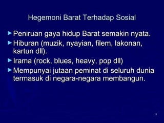 11
Hegemoni Barat Terhadap SosialHegemoni Barat Terhadap Sosial
►Peniruan gaya hidup Barat semakin nyata.Peniruan gaya hidup Barat semakin nyata.
►Hiburan (muzik, nyayian, filem, lakonan,Hiburan (muzik, nyayian, filem, lakonan,
kartun dll).kartun dll).
►Irama (rock, blues, heavy, pop dll)Irama (rock, blues, heavy, pop dll)
►Mempunyai jutaan peminat di seluruh duniaMempunyai jutaan peminat di seluruh dunia
termasuk di negara-negara membangun.termasuk di negara-negara membangun.
 
