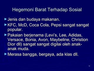 12
Hegemoni Barat Terhadap SosialHegemoni Barat Terhadap Sosial
►Jenis dan budaya makanan.Jenis dan budaya makanan.
►KFC, McD, Coca Cola, Pepsi sangat sangatKFC, McD, Coca Cola, Pepsi sangat sangat
popular.popular.
►Pakaian berjenama (Levi’s, Lee, Adidas,Pakaian berjenama (Levi’s, Lee, Adidas,
Versace, Bonia, Avon, Maybeline, ChristionVersace, Bonia, Avon, Maybeline, Christion
Dior dll) sangat sangat digilai oleh anak-Dior dll) sangat sangat digilai oleh anak-
anak muda.anak muda.
►Merasa bangga, bergaya, ada klas dll.Merasa bangga, bergaya, ada klas dll.
 