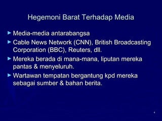 4
Hegemoni Barat Terhadap MediaHegemoni Barat Terhadap Media
► Media-media antarabangsaMedia-media antarabangsa
► Cable News Network (CNN), British BroadcastingCable News Network (CNN), British Broadcasting
Corporation (BBC), Reuters, dll.Corporation (BBC), Reuters, dll.
► Mereka berada di mana-mana, liputan merekaMereka berada di mana-mana, liputan mereka
pantas & menyeluruh.pantas & menyeluruh.
► Wartawan tempatan bergantung kpd merekaWartawan tempatan bergantung kpd mereka
sebagai sumber & bahan berita.sebagai sumber & bahan berita.
 