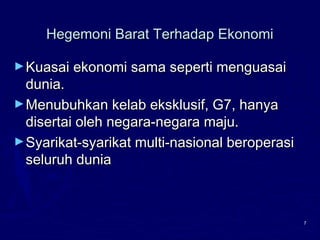 7
Hegemoni Barat Terhadap EkonomiHegemoni Barat Terhadap Ekonomi
►Kuasai ekonomi sama seperti menguasaiKuasai ekonomi sama seperti menguasai
dunia.dunia.
►Menubuhkan kelab eksklusif, G7, hanyaMenubuhkan kelab eksklusif, G7, hanya
disertai oleh negara-negara maju.disertai oleh negara-negara maju.
►Syarikat-syarikat multi-nasional beroperasiSyarikat-syarikat multi-nasional beroperasi
seluruh duniaseluruh dunia
 