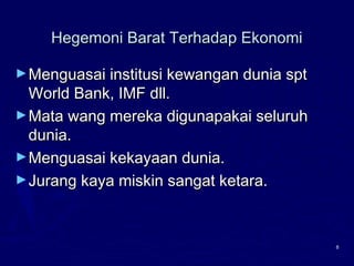 8
Hegemoni Barat Terhadap EkonomiHegemoni Barat Terhadap Ekonomi
►Menguasai institusi kewangan dunia sptMenguasai institusi kewangan dunia spt
World Bank, IMF dll.World Bank, IMF dll.
►Mata wang mereka digunapakai seluruhMata wang mereka digunapakai seluruh
dunia.dunia.
►Menguasai kekayaan dunia.Menguasai kekayaan dunia.
►Jurang kaya miskin sangat ketara.Jurang kaya miskin sangat ketara.
 