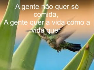 A gente não quer só
comida,
A gente quer a vida como a
vida quer

 