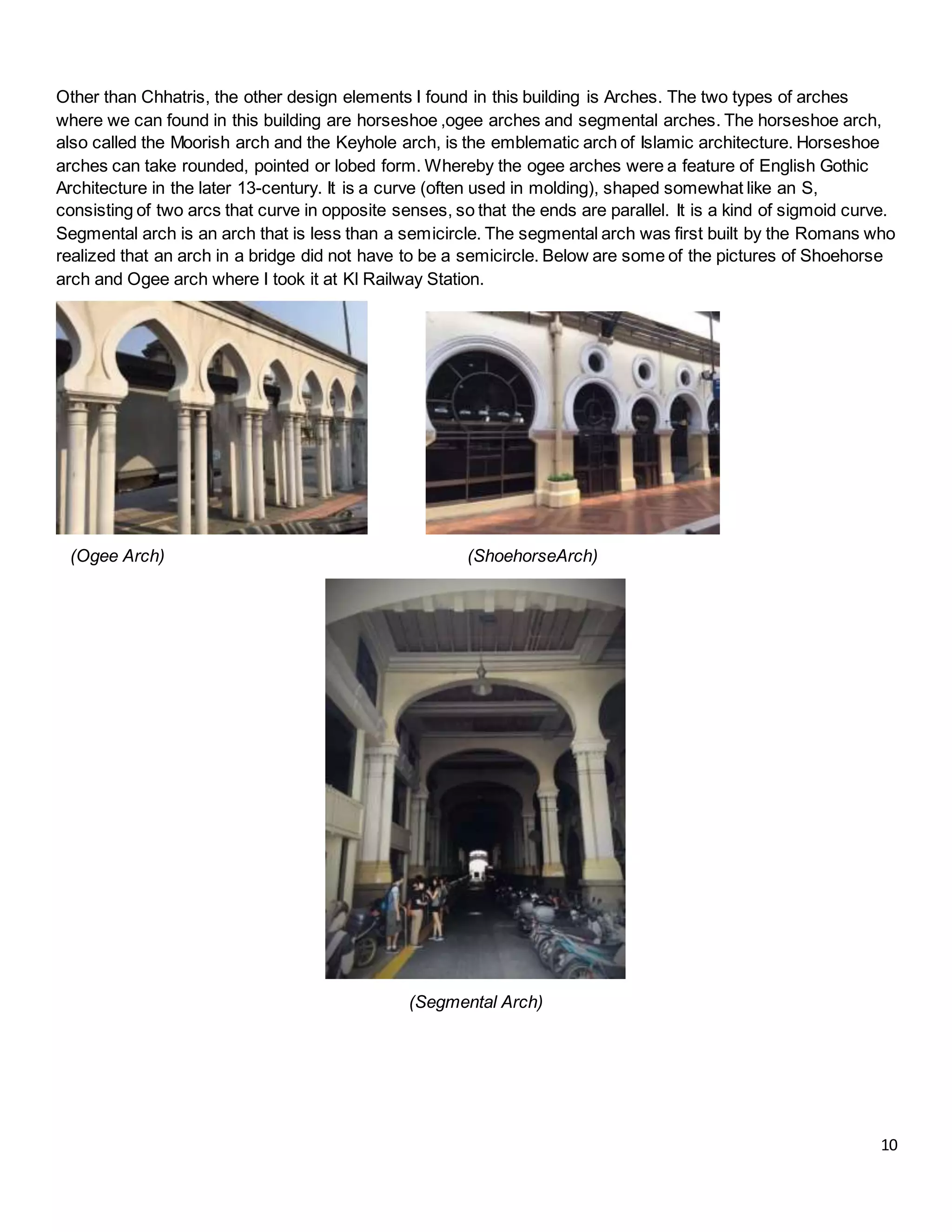 10
Other than Chhatris, the other design elements I found in this building is Arches. The two types of arches
where we can found in this building are horseshoe ,ogee arches and segmental arches. The horseshoe arch,
also called the Moorish arch and the Keyhole arch, is the emblematic arch of Islamic architecture. Horseshoe
arches can take rounded, pointed or lobed form. Whereby the ogee arches were a feature of English Gothic
Architecture in the later 13-century. It is a curve (often used in molding), shaped somewhat like an S,
consisting of two arcs that curve in opposite senses, so that the ends are parallel. It is a kind of sigmoid curve.
Segmental arch is an arch that is less than a semicircle. The segmental arch was first built by the Romans who
realized that an arch in a bridge did not have to be a semicircle. Below are some of the pictures of Shoehorse
arch and Ogee arch where I took it at Kl Railway Station.
(Ogee Arch) (ShoehorseArch)
(Segmental Arch)
 