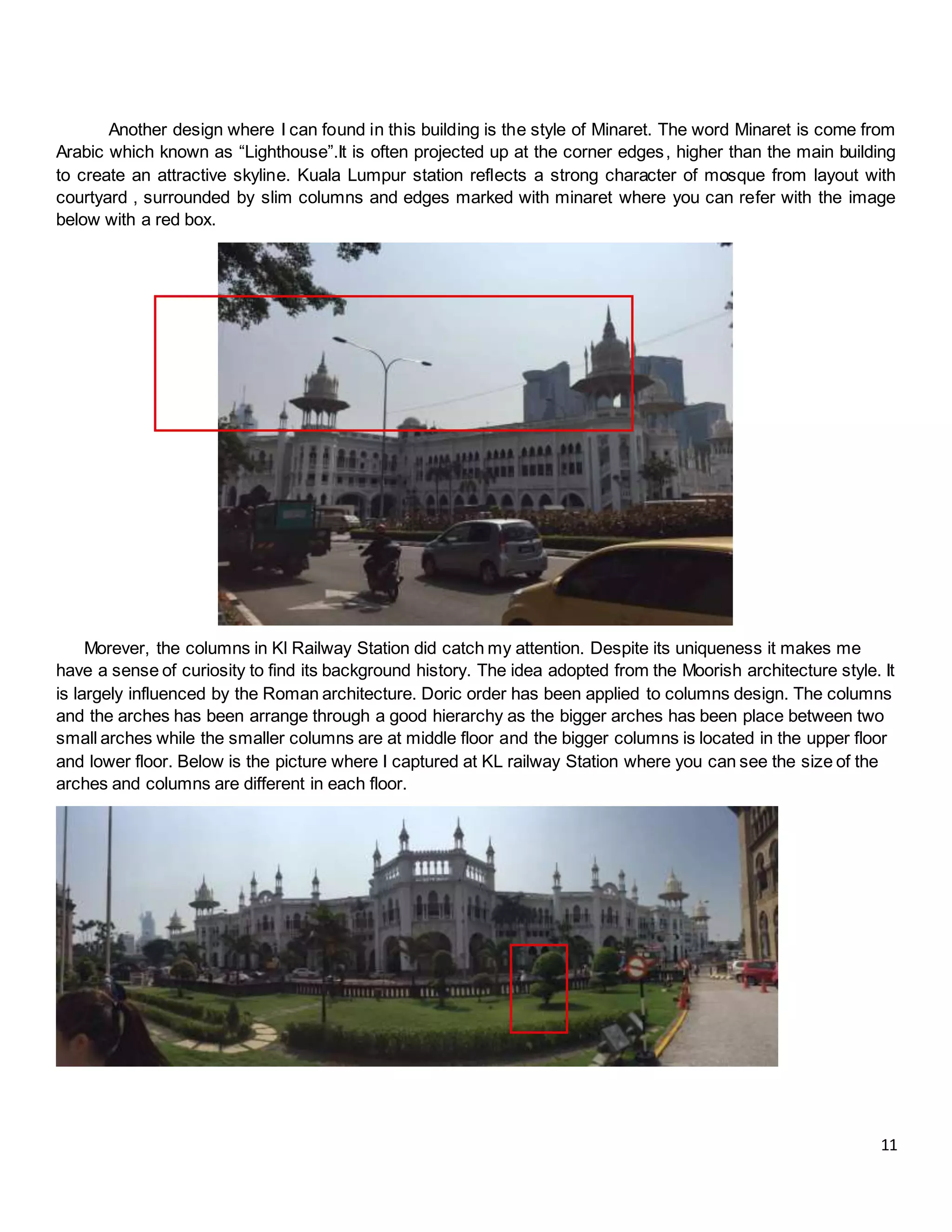 11
Another design where I can found in this building is the style of Minaret. The word Minaret is come from
Arabic which known as “Lighthouse”.It is often projected up at the corner edges, higher than the main building
to create an attractive skyline. Kuala Lumpur station reflects a strong character of mosque from layout with
courtyard , surrounded by slim columns and edges marked with minaret where you can refer with the image
below with a red box.
Morever, the columns in Kl Railway Station did catch my attention. Despite its uniqueness it makes me
have a sense of curiosity to find its background history. The idea adopted from the Moorish architecture style. It
is largely influenced by the Roman architecture. Doric order has been applied to columns design. The columns
and the arches has been arrange through a good hierarchy as the bigger arches has been place between two
small arches while the smaller columns are at middle floor and the bigger columns is located in the upper floor
and lower floor. Below is the picture where I captured at KL railway Station where you can see the size of the
arches and columns are different in each floor.
 