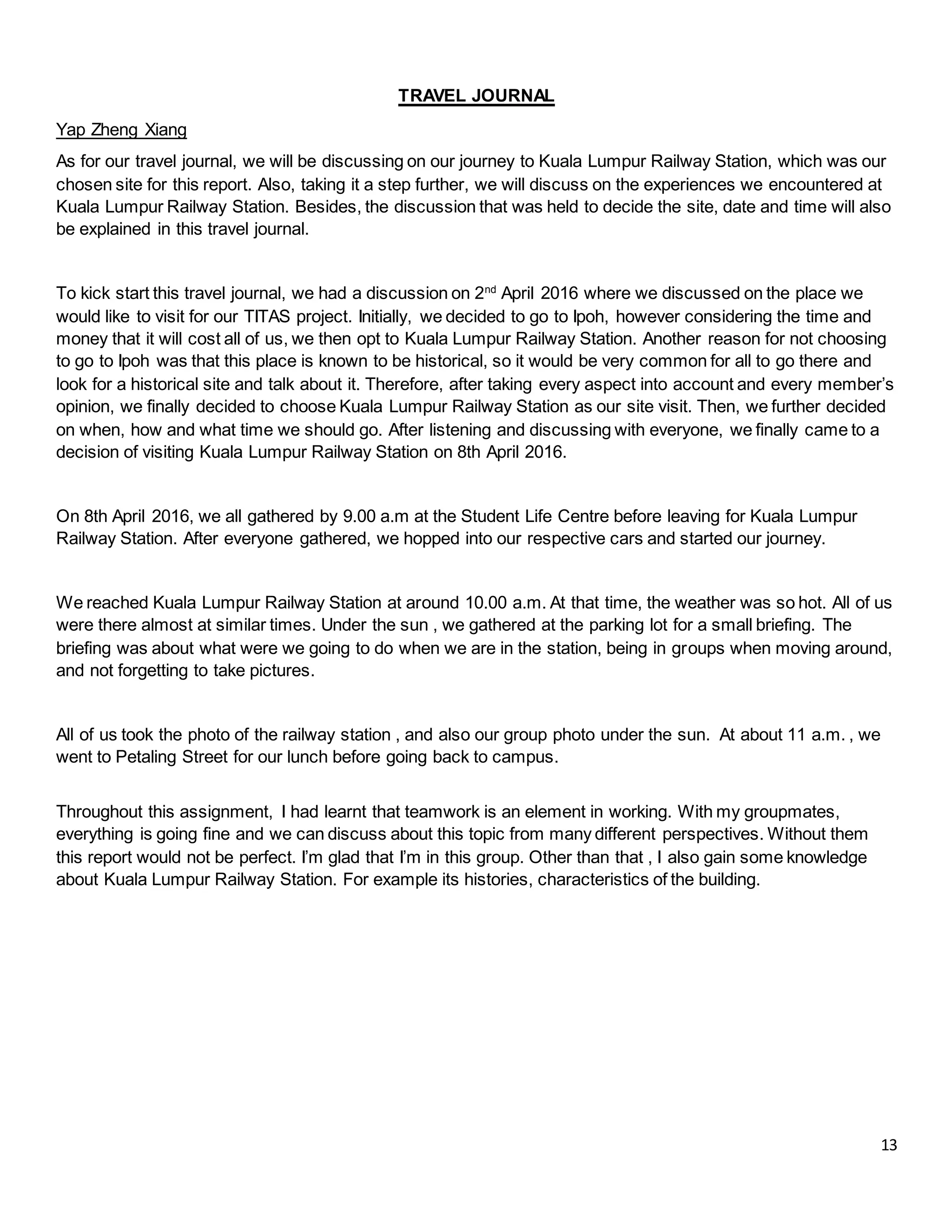 13
TRAVEL JOURNAL
Yap Zheng Xiang
As for our travel journal, we will be discussing on our journey to Kuala Lumpur Railway Station, which was our
chosen site for this report. Also, taking it a step further, we will discuss on the experiences we encountered at
Kuala Lumpur Railway Station. Besides, the discussion that was held to decide the site, date and time will also
be explained in this travel journal.
To kick start this travel journal, we had a discussion on 2nd
April 2016 where we discussed on the place we
would like to visit for our TITAS project. Initially, we decided to go to Ipoh, however considering the time and
money that it will cost all of us, we then opt to Kuala Lumpur Railway Station. Another reason for not choosing
to go to Ipoh was that this place is known to be historical, so it would be very common for all to go there and
look for a historical site and talk about it. Therefore, after taking every aspect into account and every member’s
opinion, we finally decided to choose Kuala Lumpur Railway Station as our site visit. Then, we further decided
on when, how and what time we should go. After listening and discussing with everyone, we finally came to a
decision of visiting Kuala Lumpur Railway Station on 8th April 2016.
On 8th April 2016, we all gathered by 9.00 a.m at the Student Life Centre before leaving for Kuala Lumpur
Railway Station. After everyone gathered, we hopped into our respective cars and started our journey.
We reached Kuala Lumpur Railway Station at around 10.00 a.m. At that time, the weather was so hot. All of us
were there almost at similar times. Under the sun , we gathered at the parking lot for a small briefing. The
briefing was about what were we going to do when we are in the station, being in groups when moving around,
and not forgetting to take pictures.
All of us took the photo of the railway station , and also our group photo under the sun. At about 11 a.m. , we
went to Petaling Street for our lunch before going back to campus.
Throughout this assignment, I had learnt that teamwork is an element in working. With my groupmates,
everything is going fine and we can discuss about this topic from many different perspectives. Without them
this report would not be perfect. I’m glad that I’m in this group. Other than that , I also gain some knowledge
about Kuala Lumpur Railway Station. For example its histories, characteristics of the building.
 