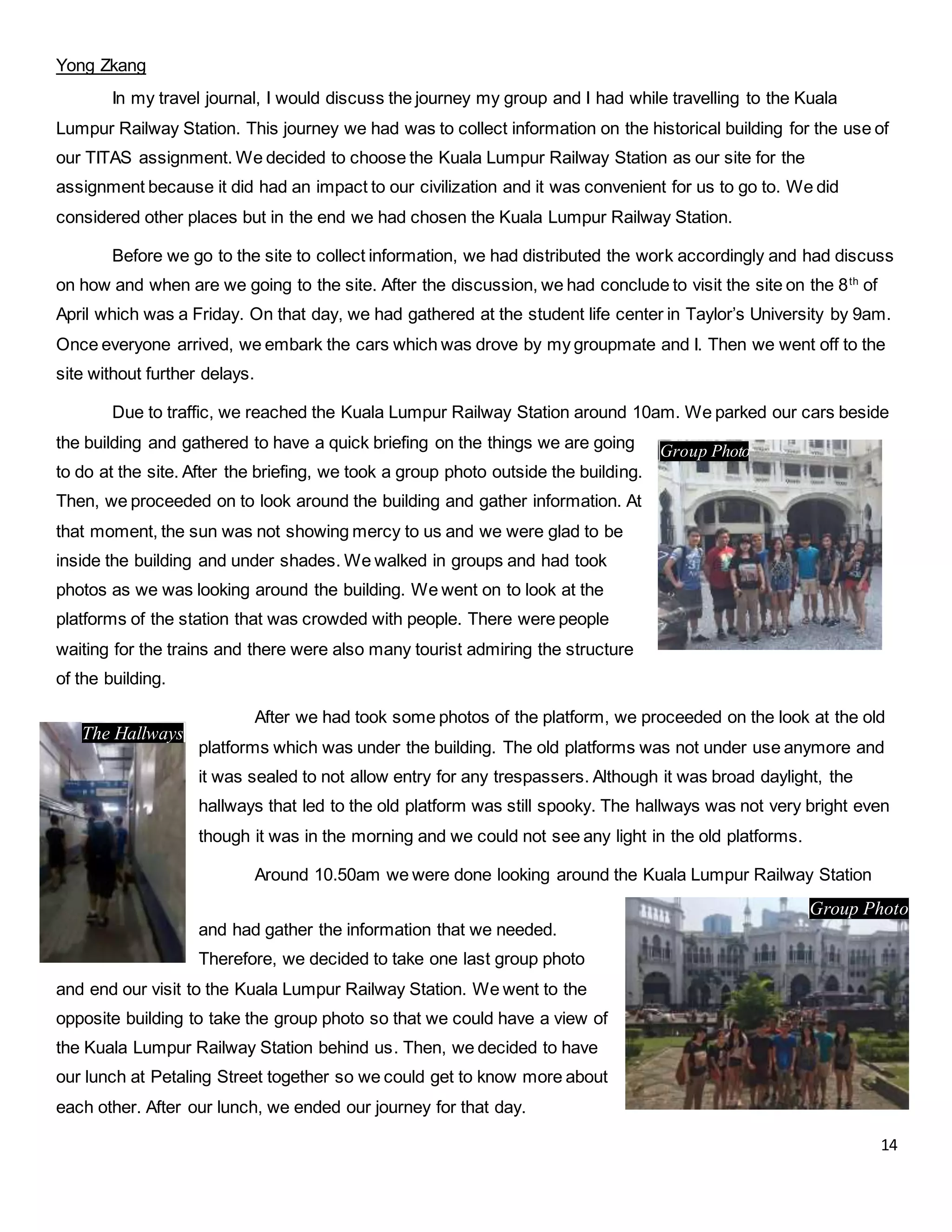 14
Yong Zkang
In my travel journal, I would discuss the journey my group and I had while travelling to the Kuala
Lumpur Railway Station. This journey we had was to collect information on the historical building for the use of
our TITAS assignment. We decided to choose the Kuala Lumpur Railway Station as our site for the
assignment because it did had an impact to our civilization and it was convenient for us to go to. We did
considered other places but in the end we had chosen the Kuala Lumpur Railway Station.
Before we go to the site to collect information, we had distributed the work accordingly and had discuss
on how and when are we going to the site. After the discussion, we had conclude to visit the site on the 8th
of
April which was a Friday. On that day, we had gathered at the student life center in Taylor’s University by 9am.
Once everyone arrived, we embark the cars which was drove by my groupmate and I. Then we went off to the
site without further delays.
Due to traffic, we reached the Kuala Lumpur Railway Station around 10am. We parked our cars beside
the building and gathered to have a quick briefing on the things we are going
to do at the site. After the briefing, we took a group photo outside the building.
Then, we proceeded on to look around the building and gather information. At
that moment, the sun was not showing mercy to us and we were glad to be
inside the building and under shades. We walked in groups and had took
photos as we was looking around the building. We went on to look at the
platforms of the station that was crowded with people. There were people
waiting for the trains and there were also many tourist admiring the structure
of the building.
After we had took some photos of the platform, we proceeded on the look at the old
platforms which was under the building. The old platforms was not under use anymore and
it was sealed to not allow entry for any trespassers. Although it was broad daylight, the
hallways that led to the old platform was still spooky. The hallways was not very bright even
though it was in the morning and we could not see any light in the old platforms.
Around 10.50am we were done looking around the Kuala Lumpur Railway Station
and had gather the information that we needed.
Therefore, we decided to take one last group photo
and end our visit to the Kuala Lumpur Railway Station. We went to the
opposite building to take the group photo so that we could have a view of
the Kuala Lumpur Railway Station behind us. Then, we decided to have
our lunch at Petaling Street together so we could get to know more about
each other. After our lunch, we ended our journey for that day.
The Hallways
Group Photo
Group Photo
 