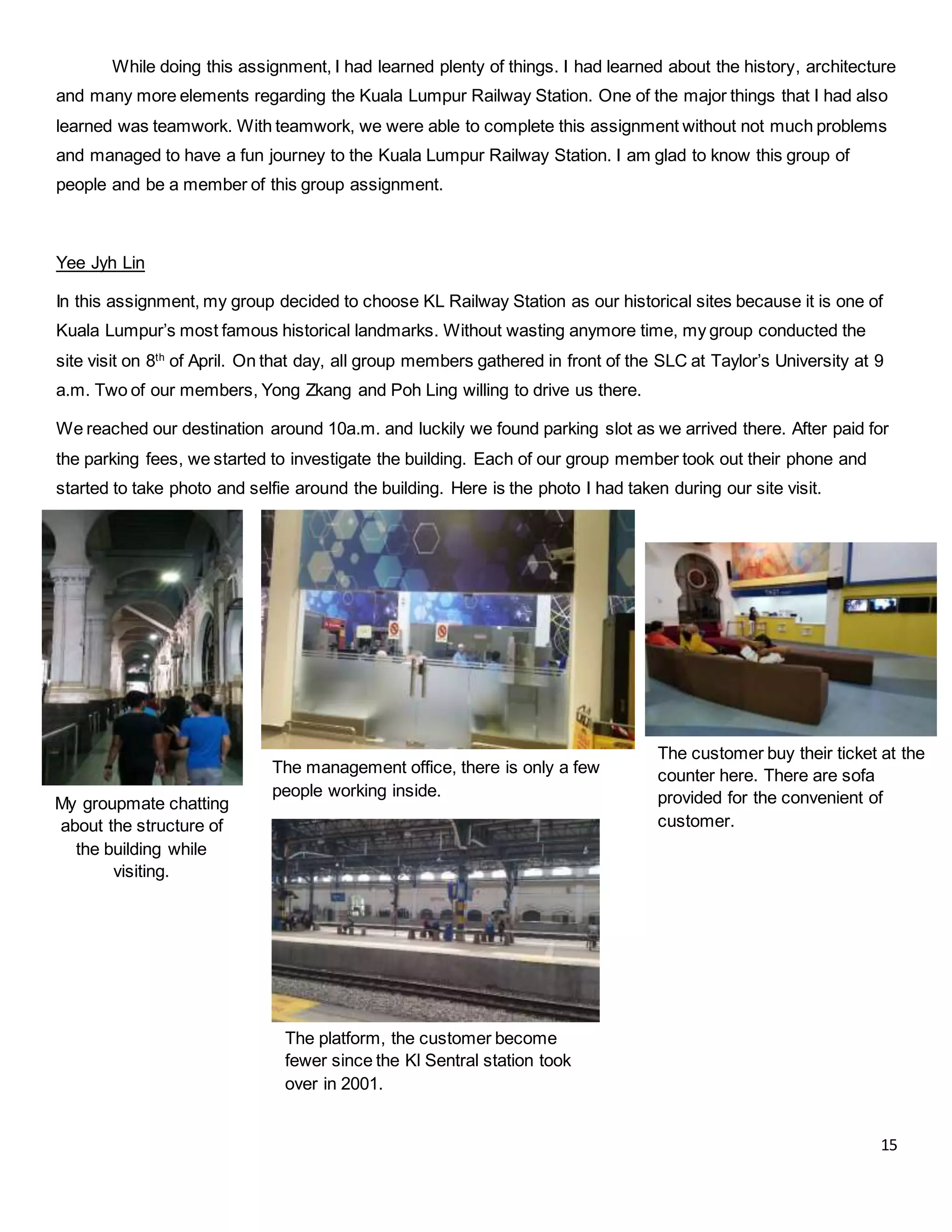 15
The management office, there is only a few
people working inside.
The platform, the customer become
fewer since the Kl Sentral station took
over in 2001.
While doing this assignment, I had learned plenty of things. I had learned about the history, architecture
and many more elements regarding the Kuala Lumpur Railway Station. One of the major things that I had also
learned was teamwork. With teamwork, we were able to complete this assignment without not much problems
and managed to have a fun journey to the Kuala Lumpur Railway Station. I am glad to know this group of
people and be a member of this group assignment.
Yee Jyh Lin
In this assignment, my group decided to choose KL Railway Station as our historical sites because it is one of
Kuala Lumpur’s most famous historical landmarks. Without wasting anymore time, my group conducted the
site visit on 8th
of April. On that day, all group members gathered in front of the SLC at Taylor’s University at 9
a.m. Two of our members, Yong Zkang and Poh Ling willing to drive us there.
We reached our destination around 10a.m. and luckily we found parking slot as we arrived there. After paid for
the parking fees, we started to investigate the building. Each of our group member took out their phone and
started to take photo and selfie around the building. Here is the photo I had taken during our site visit.
My groupmate chatting
about the structure of
the building while
visiting.
The customer buy their ticket at the
counter here. There are sofa
provided for the convenient of
customer.
 