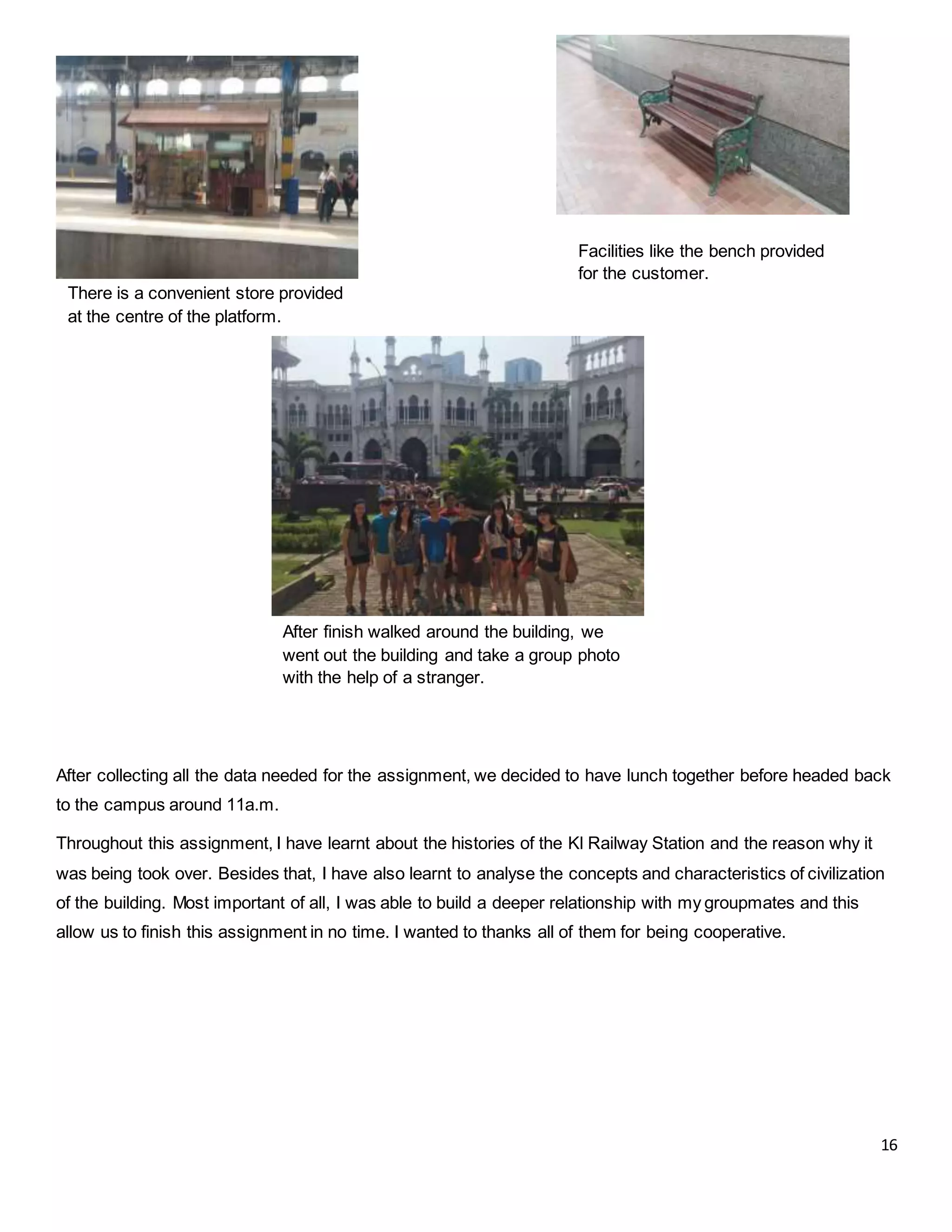 16
After finish walked around the building, we
went out the building and take a group photo
with the help of a stranger.
There is a convenient store provided
at the centre of the platform.
After collecting all the data needed for the assignment, we decided to have lunch together before headed back
to the campus around 11a.m.
Throughout this assignment, I have learnt about the histories of the Kl Railway Station and the reason why it
was being took over. Besides that, I have also learnt to analyse the concepts and characteristics of civilization
of the building. Most important of all, I was able to build a deeper relationship with my groupmates and this
allow us to finish this assignment in no time. I wanted to thanks all of them for being cooperative.
Facilities like the bench provided
for the customer.
 