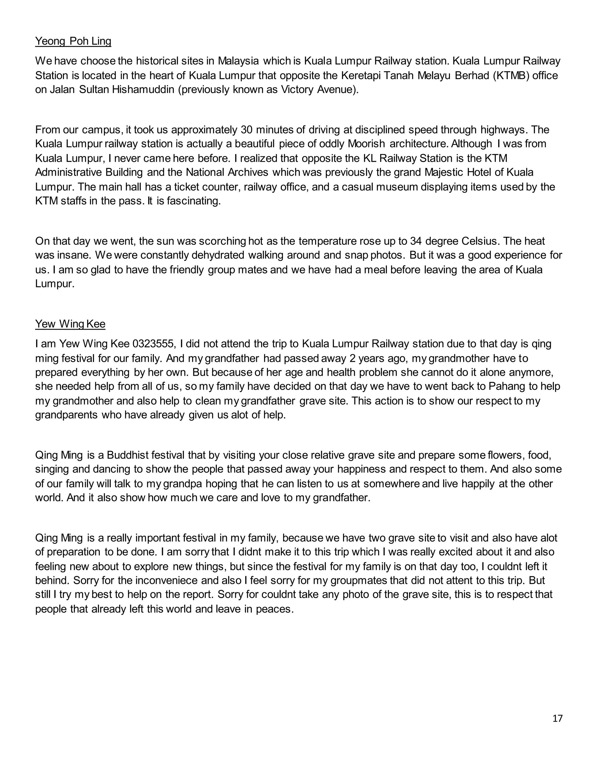 17
Yeong Poh Ling
We have choose the historical sites in Malaysia which is Kuala Lumpur Railway station. Kuala Lumpur Railway
Station is located in the heart of Kuala Lumpur that opposite the Keretapi Tanah Melayu Berhad (KTMB) office
on Jalan Sultan Hishamuddin (previously known as Victory Avenue).
From our campus, it took us approximately 30 minutes of driving at disciplined speed through highways. The
Kuala Lumpur railway station is actually a beautiful piece of oddly Moorish architecture. Although I was from
Kuala Lumpur, I never came here before. I realized that opposite the KL Railway Station is the KTM
Administrative Building and the National Archives which was previously the grand Majestic Hotel of Kuala
Lumpur. The main hall has a ticket counter, railway office, and a casual museum displaying items used by the
KTM staffs in the pass. It is fascinating.
On that day we went, the sun was scorching hot as the temperature rose up to 34 degree Celsius. The heat
was insane. We were constantly dehydrated walking around and snap photos. But it was a good experience for
us. I am so glad to have the friendly group mates and we have had a meal before leaving the area of Kuala
Lumpur.
Yew Wing Kee
I am Yew Wing Kee 0323555, I did not attend the trip to Kuala Lumpur Railway station due to that day is qing
ming festival for our family. And my grandfather had passed away 2 years ago, my grandmother have to
prepared everything by her own. But because of her age and health problem she cannot do it alone anymore,
she needed help from all of us, so my family have decided on that day we have to went back to Pahang to help
my grandmother and also help to clean my grandfather grave site. This action is to show our respect to my
grandparents who have already given us alot of help.
Qing Ming is a Buddhist festival that by visiting your close relative grave site and prepare some flowers, food,
singing and dancing to show the people that passed away your happiness and respect to them. And also some
of our family will talk to my grandpa hoping that he can listen to us at somewhere and live happily at the other
world. And it also show how much we care and love to my grandfather.
Qing Ming is a really important festival in my family, because we have two grave site to visit and also have alot
of preparation to be done. I am sorry that I didnt make it to this trip which I was really excited about it and also
feeling new about to explore new things, but since the festival for my family is on that day too, I couldnt left it
behind. Sorry for the inconveniece and also I feel sorry for my groupmates that did not attent to this trip. But
still I try my best to help on the report. Sorry for couldnt take any photo of the grave site, this is to respect that
people that already left this world and leave in peaces.
 