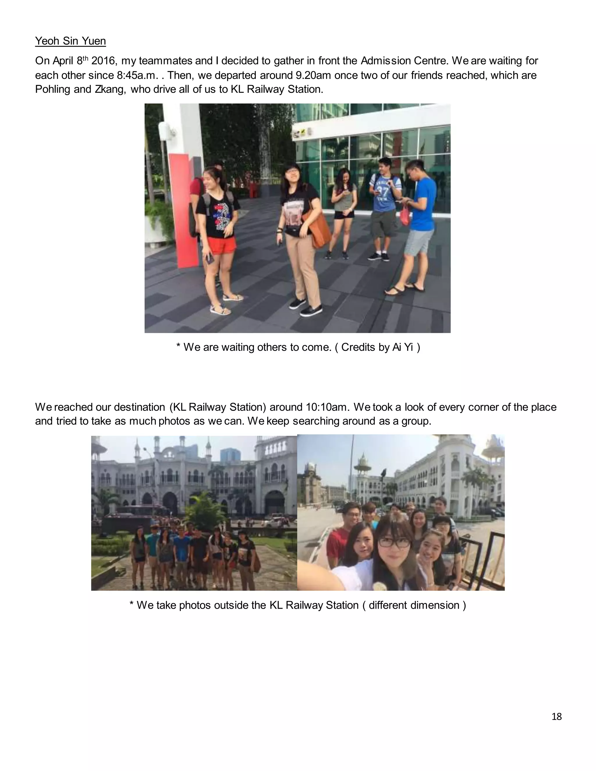 18
Yeoh Sin Yuen
On April 8th
2016, my teammates and I decided to gather in front the Admission Centre. We are waiting for
each other since 8:45a.m. . Then, we departed around 9.20am once two of our friends reached, which are
Pohling and Zkang, who drive all of us to KL Railway Station.
* We are waiting others to come. ( Credits by Ai Yi )
We reached our destination (KL Railway Station) around 10:10am. We took a look of every corner of the place
and tried to take as much photos as we can. We keep searching around as a group.
* We take photos outside the KL Railway Station ( different dimension )
 