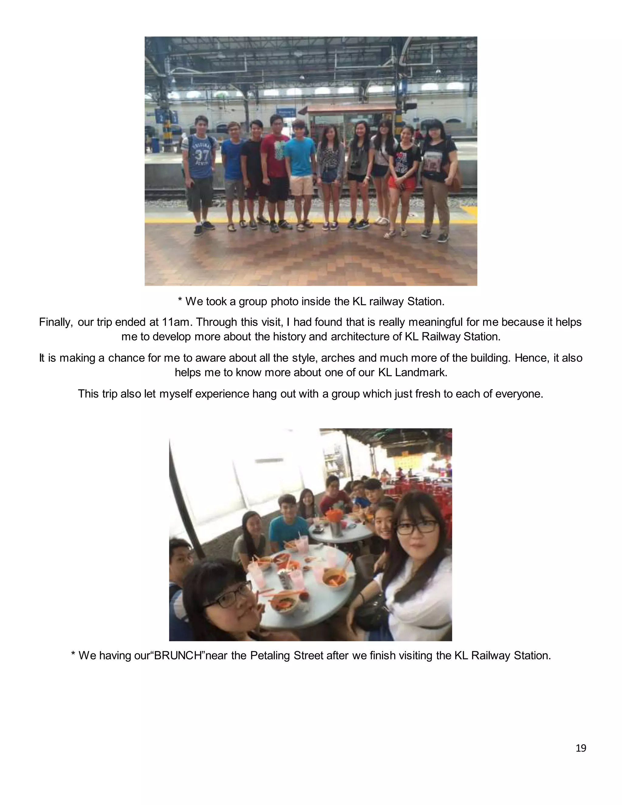 19
* We took a group photo inside the KL railway Station.
Finally, our trip ended at 11am. Through this visit, I had found that is really meaningful for me because it helps
me to develop more about the history and architecture of KL Railway Station.
It is making a chance for me to aware about all the style, arches and much more of the building. Hence, it also
helps me to know more about one of our KL Landmark.
This trip also let myself experience hang out with a group which just fresh to each of everyone.
* We having our“BRUNCH”near the Petaling Street after we finish visiting the KL Railway Station.
 