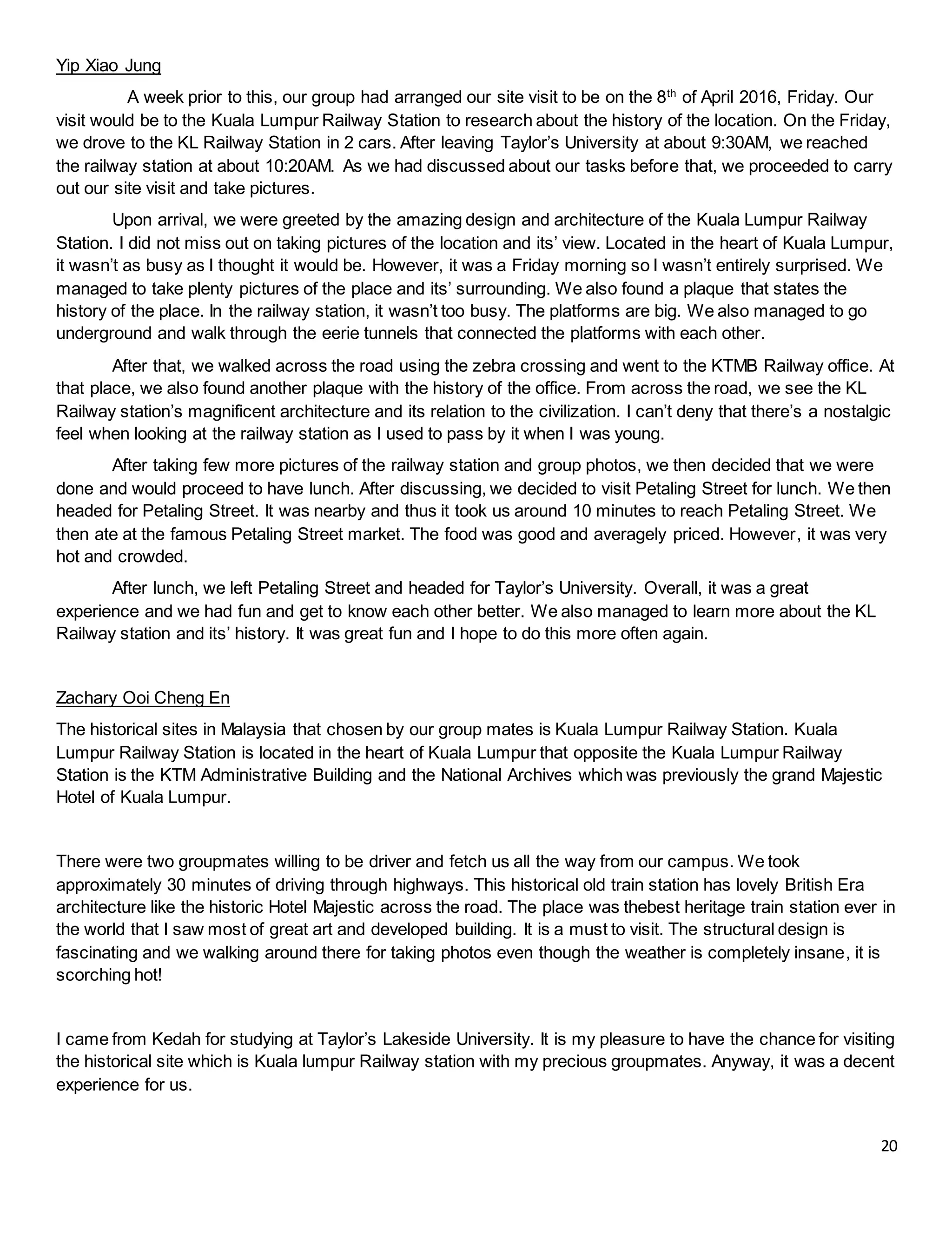 20
Yip Xiao Jung
A week prior to this, our group had arranged our site visit to be on the 8th
of April 2016, Friday. Our
visit would be to the Kuala Lumpur Railway Station to research about the history of the location. On the Friday,
we drove to the KL Railway Station in 2 cars. After leaving Taylor’s University at about 9:30AM, we reached
the railway station at about 10:20AM. As we had discussed about our tasks before that, we proceeded to carry
out our site visit and take pictures.
Upon arrival, we were greeted by the amazing design and architecture of the Kuala Lumpur Railway
Station. I did not miss out on taking pictures of the location and its’ view. Located in the heart of Kuala Lumpur,
it wasn’t as busy as I thought it would be. However, it was a Friday morning so I wasn’t entirely surprised. We
managed to take plenty pictures of the place and its’ surrounding. We also found a plaque that states the
history of the place. In the railway station, it wasn’t too busy. The platforms are big. We also managed to go
underground and walk through the eerie tunnels that connected the platforms with each other.
After that, we walked across the road using the zebra crossing and went to the KTMB Railway office. At
that place, we also found another plaque with the history of the office. From across the road, we see the KL
Railway station’s magnificent architecture and its relation to the civilization. I can’t deny that there’s a nostalgic
feel when looking at the railway station as I used to pass by it when I was young.
After taking few more pictures of the railway station and group photos, we then decided that we were
done and would proceed to have lunch. After discussing, we decided to visit Petaling Street for lunch. We then
headed for Petaling Street. It was nearby and thus it took us around 10 minutes to reach Petaling Street. We
then ate at the famous Petaling Street market. The food was good and averagely priced. However, it was very
hot and crowded.
After lunch, we left Petaling Street and headed for Taylor’s University. Overall, it was a great
experience and we had fun and get to know each other better. We also managed to learn more about the KL
Railway station and its’ history. It was great fun and I hope to do this more often again.
Zachary Ooi Cheng En
The historical sites in Malaysia that chosen by our group mates is Kuala Lumpur Railway Station. Kuala
Lumpur Railway Station is located in the heart of Kuala Lumpur that opposite the Kuala Lumpur Railway
Station is the KTM Administrative Building and the National Archives which was previously the grand Majestic
Hotel of Kuala Lumpur.
There were two groupmates willing to be driver and fetch us all the way from our campus. We took
approximately 30 minutes of driving through highways. This historical old train station has lovely British Era
architecture like the historic Hotel Majestic across the road. The place was thebest heritage train station ever in
the world that I saw most of great art and developed building. It is a must to visit. The structural design is
fascinating and we walking around there for taking photos even though the weather is completely insane, it is
scorching hot!
I came from Kedah for studying at Taylor’s Lakeside University. It is my pleasure to have the chance for visiting
the historical site which is Kuala lumpur Railway station with my precious groupmates. Anyway, it was a decent
experience for us.
 