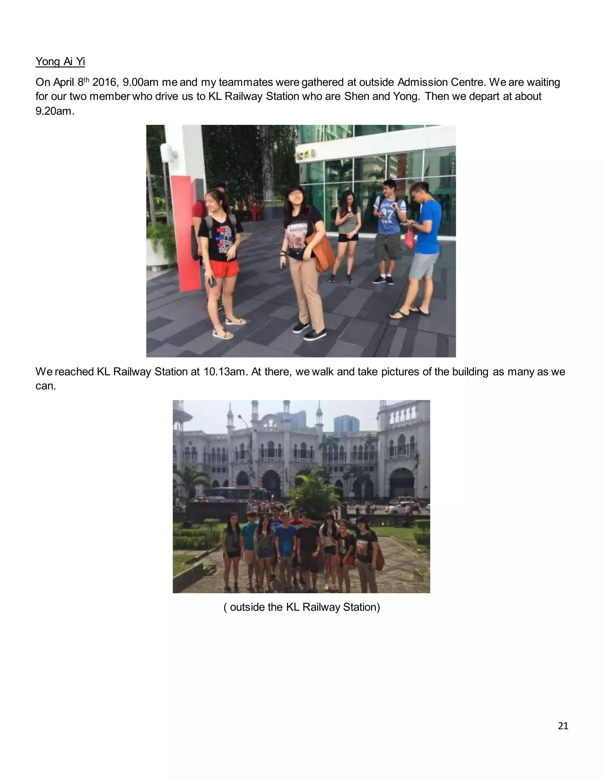 21
Yong Ai Yi
On April 8th
2016, 9.00am me and my teammates were gathered at outside Admission Centre. We are waiting
for our two member who drive us to KL Railway Station who are Shen and Yong. Then we depart at about
9.20am.
We reached KL Railway Station at 10.13am. At there, we walk and take pictures of the building as many as we
can.
( outside the KL Railway Station)
 