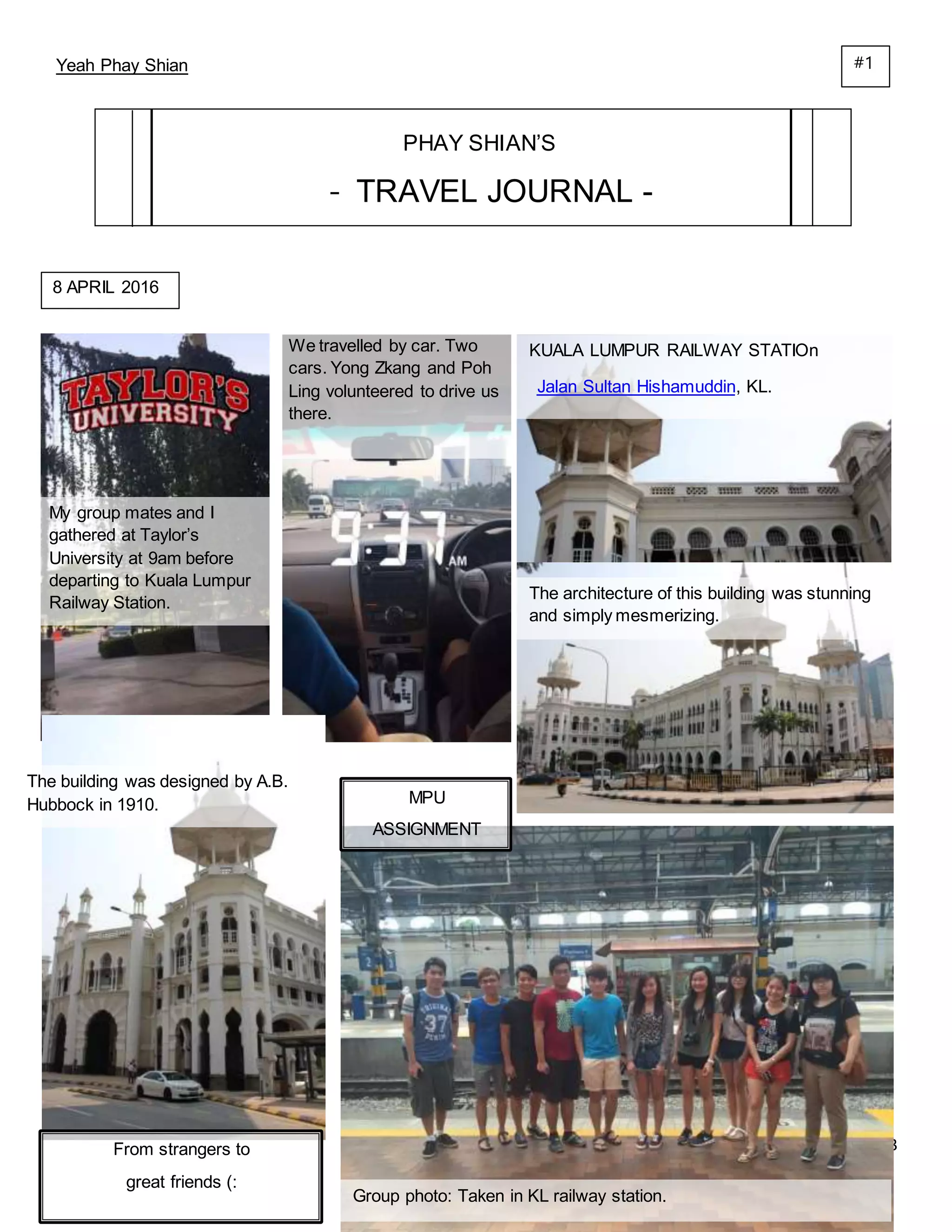 23
Yeah Phay Shian
PHAY SHIAN’S
- TRAVEL JOURNAL -
My group mates and I
gathered at Taylor’s
University at 9am before
departing to Kuala Lumpur
Railway Station.
8 APRIL 2016
We travelled by car. Two
cars. Yong Zkang and Poh
Ling volunteered to drive us
there.
KUALA LUMPUR RAILWAY STATIOn
Jalan Sultan Hishamuddin, KL.
The architecture of this building was stunning
and simply mesmerizing.
The building was designed by A.B.
Hubbock in 1910. MPU
ASSIGNMENT
From strangers to
great friends (:
Group photo: Taken in KL railway station.
#1
 
