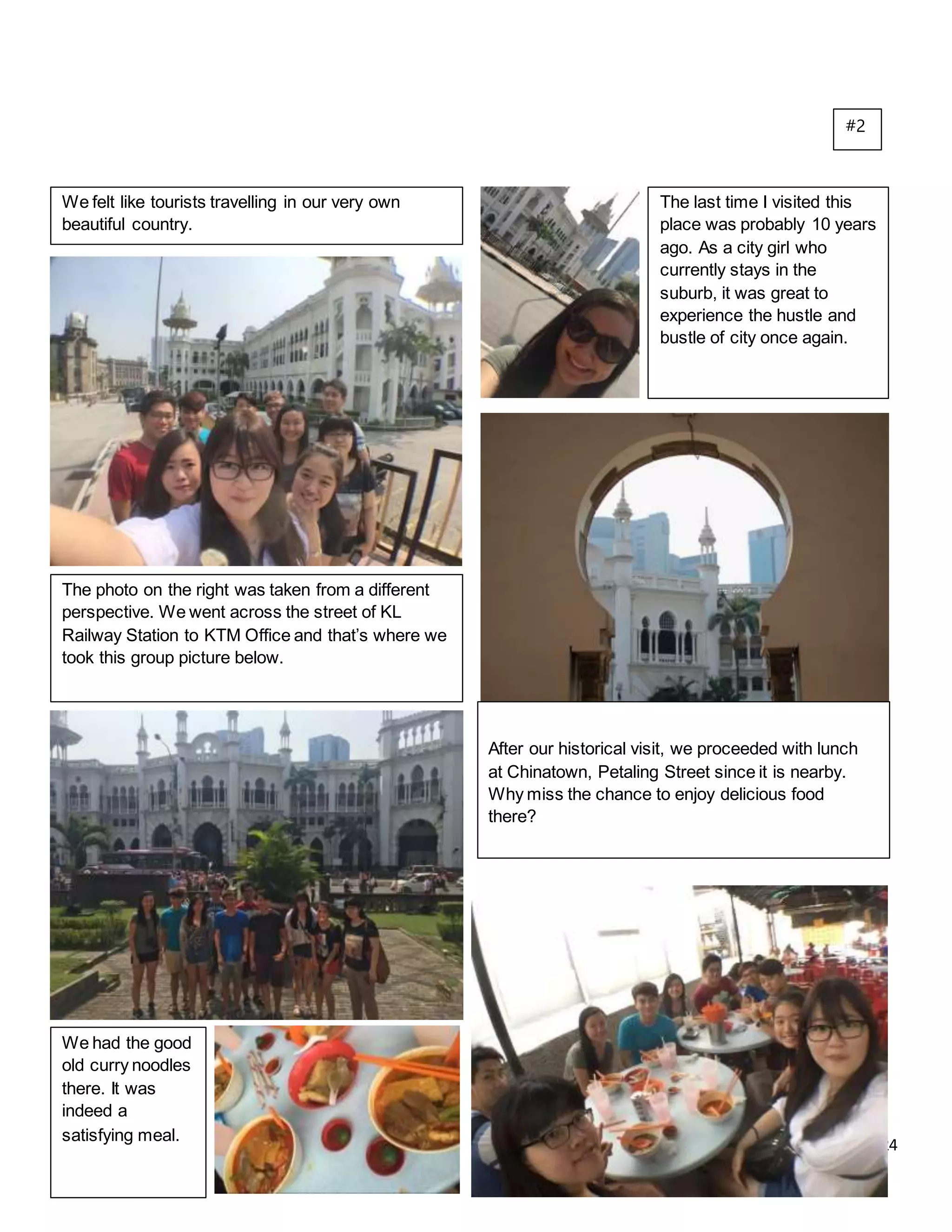 24
We felt like tourists travelling in our very own
beautiful country.
The last time I visited this
place was probably 10 years
ago. As a city girl who
currently stays in the
suburb, it was great to
experience the hustle and
bustle of city once again.
The photo on the right was taken from a different
perspective. We went across the street of KL
Railway Station to KTM Office and that’s where we
took this group picture below.
After our historical visit, we proceeded with lunch
at Chinatown, Petaling Street since it is nearby.
Why miss the chance to enjoy delicious food
there?
We had the good
old curry noodles
there. It was
indeed a
satisfying meal.
#2
 