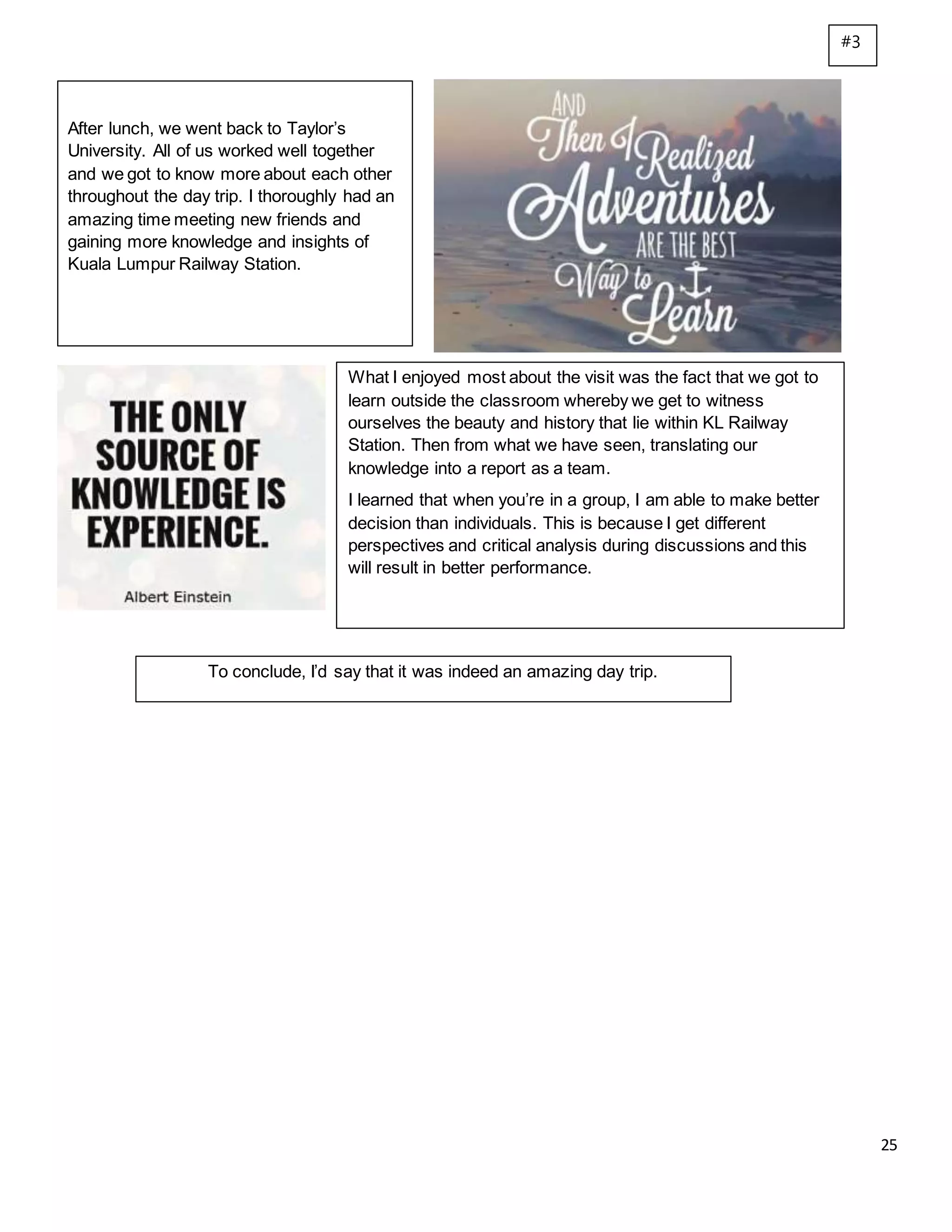 25
After lunch, we went back to Taylor’s
University. All of us worked well together
and we got to know more about each other
throughout the day trip. I thoroughly had an
amazing time meeting new friends and
gaining more knowledge and insights of
Kuala Lumpur Railway Station.
What I enjoyed most about the visit was the fact that we got to
learn outside the classroom whereby we get to witness
ourselves the beauty and history that lie within KL Railway
Station. Then from what we have seen, translating our
knowledge into a report as a team.
I learned that when you’re in a group, I am able to make better
decision than individuals. This is because I get different
perspectives and critical analysis during discussions and this
will result in better performance.
To conclude, I’d say that it was indeed an amazing day trip.
#3
 