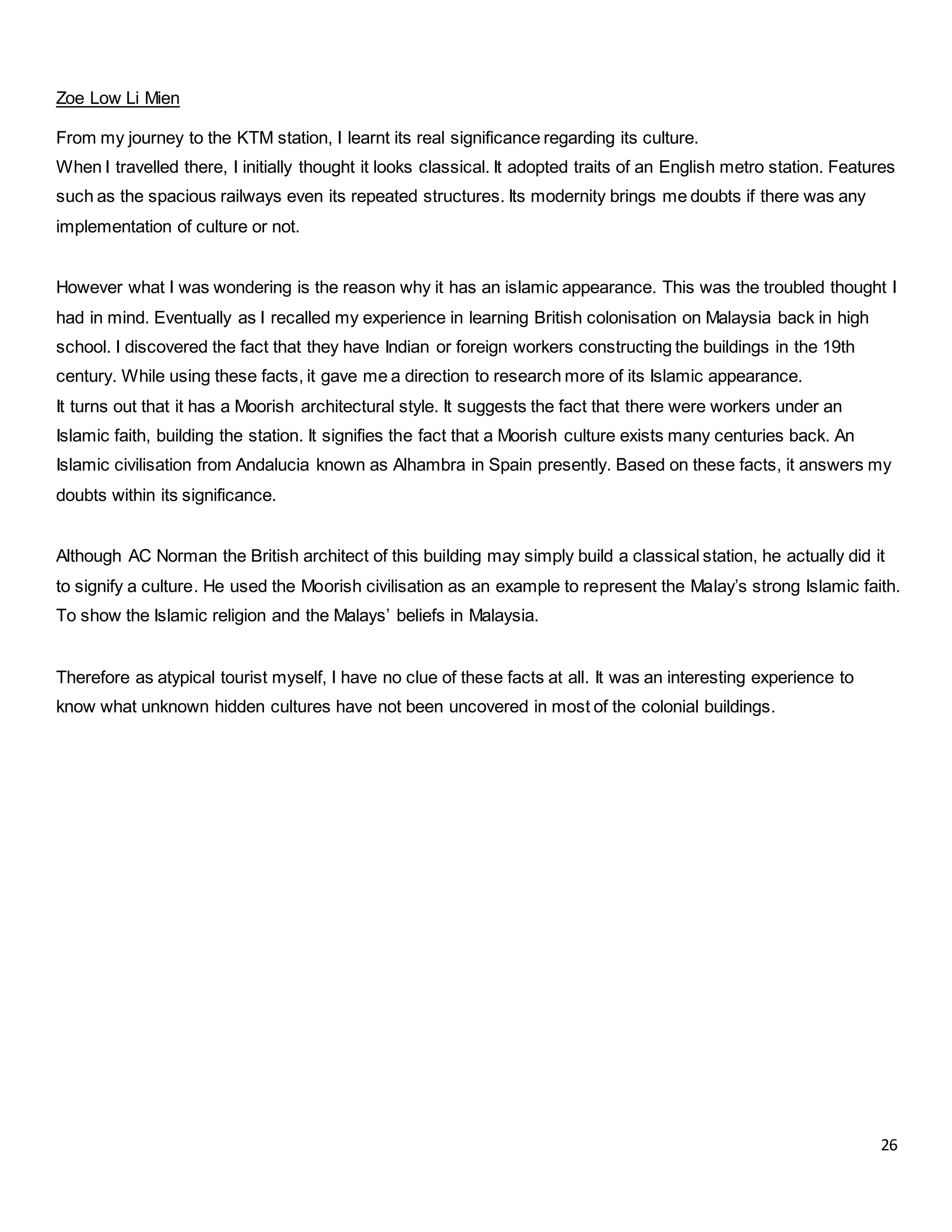 26
Zoe Low Li Mien
From my journey to the KTM station, I learnt its real significance regarding its culture.
When I travelled there, I initially thought it looks classical. It adopted traits of an English metro station. Features
such as the spacious railways even its repeated structures. Its modernity brings me doubts if there was any
implementation of culture or not.
However what I was wondering is the reason why it has an islamic appearance. This was the troubled thought I
had in mind. Eventually as I recalled my experience in learning British colonisation on Malaysia back in high
school. I discovered the fact that they have Indian or foreign workers constructing the buildings in the 19th
century. While using these facts, it gave me a direction to research more of its Islamic appearance.
It turns out that it has a Moorish architectural style. It suggests the fact that there were workers under an
Islamic faith, building the station. It signifies the fact that a Moorish culture exists many centuries back. An
Islamic civilisation from Andalucia known as Alhambra in Spain presently. Based on these facts, it answers my
doubts within its significance.
Although AC Norman the British architect of this building may simply build a classical station, he actually did it
to signify a culture. He used the Moorish civilisation as an example to represent the Malay’s strong Islamic faith.
To show the Islamic religion and the Malays’ beliefs in Malaysia.
Therefore as atypical tourist myself, I have no clue of these facts at all. It was an interesting experience to
know what unknown hidden cultures have not been uncovered in most of the colonial buildings.
 