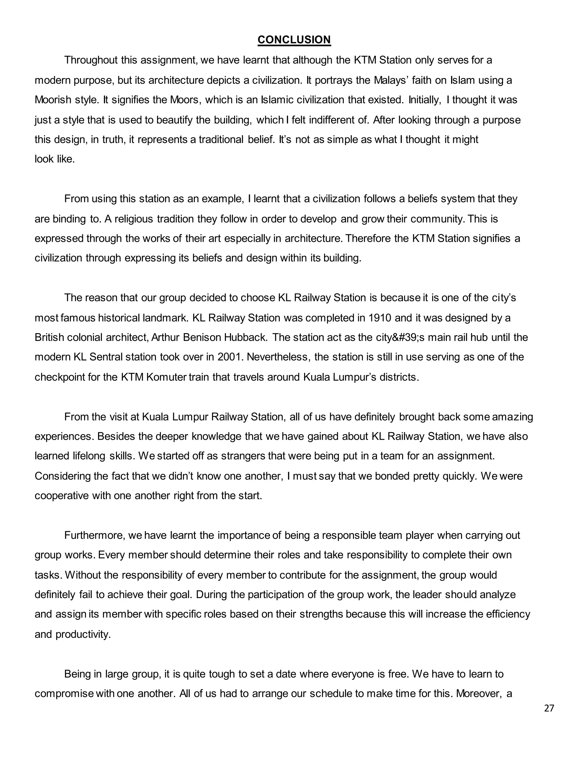 27
CONCLUSION
Throughout this assignment, we have learnt that although the KTM Station only serves for a
modern purpose, but its architecture depicts a civilization. It portrays the Malays’ faith on Islam using a
Moorish style. It signifies the Moors, which is an Islamic civilization that existed. Initially, I thought it was
just a style that is used to beautify the building, which I felt indifferent of. After looking through a purpose
this design, in truth, it represents a traditional belief. It’s not as simple as what I thought it might
look like.
From using this station as an example, I learnt that a civilization follows a beliefs system that they
are binding to. A religious tradition they follow in order to develop and grow their community. This is
expressed through the works of their art especially in architecture. Therefore the KTM Station signifies a
civilization through expressing its beliefs and design within its building.
The reason that our group decided to choose KL Railway Station is because it is one of the city’s
most famous historical landmark. KL Railway Station was completed in 1910 and it was designed by a
British colonial architect, Arthur Benison Hubback. The station act as the city's main rail hub until the
modern KL Sentral station took over in 2001. Nevertheless, the station is still in use serving as one of the
checkpoint for the KTM Komuter train that travels around Kuala Lumpur’s districts.
From the visit at Kuala Lumpur Railway Station, all of us have definitely brought back some amazing
experiences. Besides the deeper knowledge that we have gained about KL Railway Station, we have also
learned lifelong skills. We started off as strangers that were being put in a team for an assignment.
Considering the fact that we didn’t know one another, I must say that we bonded pretty quickly. We were
cooperative with one another right from the start.
Furthermore, we have learnt the importance of being a responsible team player when carrying out
group works. Every member should determine their roles and take responsibility to complete their own
tasks. Without the responsibility of every member to contribute for the assignment, the group would
definitely fail to achieve their goal. During the participation of the group work, the leader should analyze
and assign its member with specific roles based on their strengths because this will increase the efficiency
and productivity.
Being in large group, it is quite tough to set a date where everyone is free. We have to learn to
compromise with one another. All of us had to arrange our schedule to make time for this. Moreover, a
 