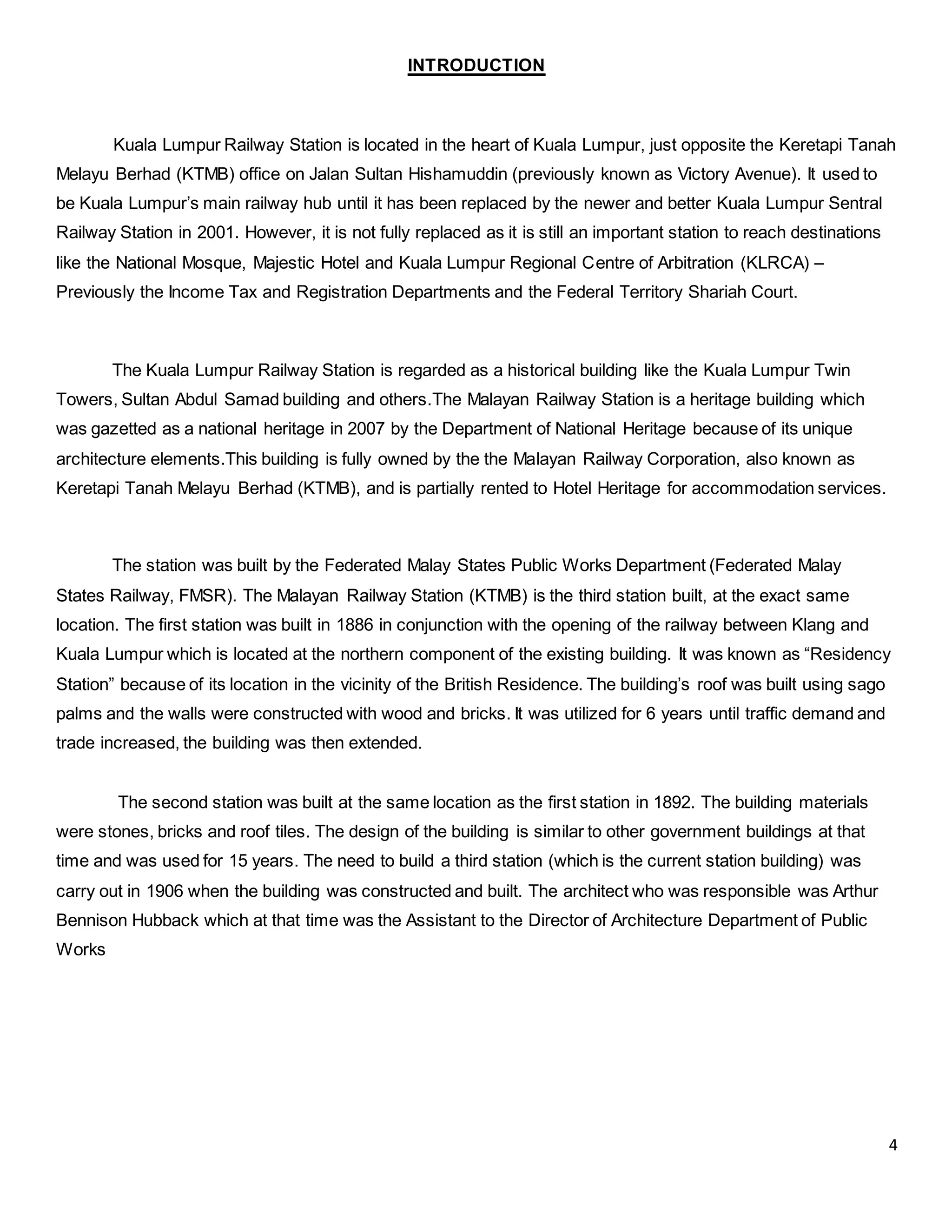 4
INTRODUCTION
Kuala Lumpur Railway Station is located in the heart of Kuala Lumpur, just opposite the Keretapi Tanah
Melayu Berhad (KTMB) office on Jalan Sultan Hishamuddin (previously known as Victory Avenue). It used to
be Kuala Lumpur’s main railway hub until it has been replaced by the newer and better Kuala Lumpur Sentral
Railway Station in 2001. However, it is not fully replaced as it is still an important station to reach destinations
like the National Mosque, Majestic Hotel and Kuala Lumpur Regional Centre of Arbitration (KLRCA) –
Previously the Income Tax and Registration Departments and the Federal Territory Shariah Court.
The Kuala Lumpur Railway Station is regarded as a historical building like the Kuala Lumpur Twin
Towers, Sultan Abdul Samad building and others.The Malayan Railway Station is a heritage building which
was gazetted as a national heritage in 2007 by the Department of National Heritage because of its unique
architecture elements.This building is fully owned by the the Malayan Railway Corporation, also known as
Keretapi Tanah Melayu Berhad (KTMB), and is partially rented to Hotel Heritage for accommodation services.
The station was built by the Federated Malay States Public Works Department (Federated Malay
States Railway, FMSR). The Malayan Railway Station (KTMB) is the third station built, at the exact same
location. The first station was built in 1886 in conjunction with the opening of the railway between Klang and
Kuala Lumpur which is located at the northern component of the existing building. It was known as “Residency
Station” because of its location in the vicinity of the British Residence. The building’s roof was built using sago
palms and the walls were constructed with wood and bricks. It was utilized for 6 years until traffic demand and
trade increased, the building was then extended.
The second station was built at the same location as the first station in 1892. The building materials
were stones, bricks and roof tiles. The design of the building is similar to other government buildings at that
time and was used for 15 years. The need to build a third station (which is the current station building) was
carry out in 1906 when the building was constructed and built. The architect who was responsible was Arthur
Bennison Hubback which at that time was the Assistant to the Director of Architecture Department of Public
Works
 