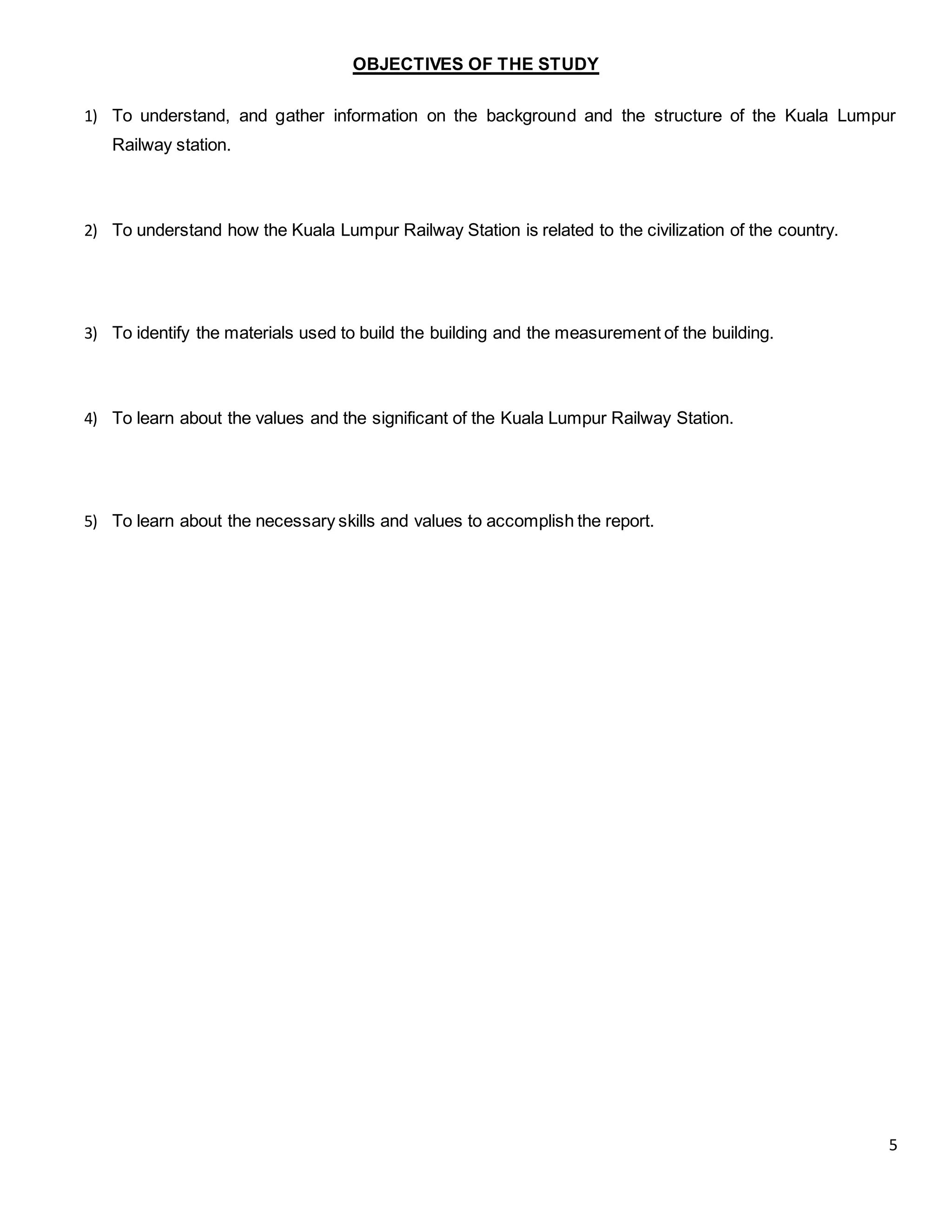 5
OBJECTIVES OF THE STUDY
1) To understand, and gather information on the background and the structure of the Kuala Lumpur
Railway station.
2) To understand how the Kuala Lumpur Railway Station is related to the civilization of the country.
3) To identify the materials used to build the building and the measurement of the building.
4) To learn about the values and the significant of the Kuala Lumpur Railway Station.
5) To learn about the necessary skills and values to accomplish the report.
 