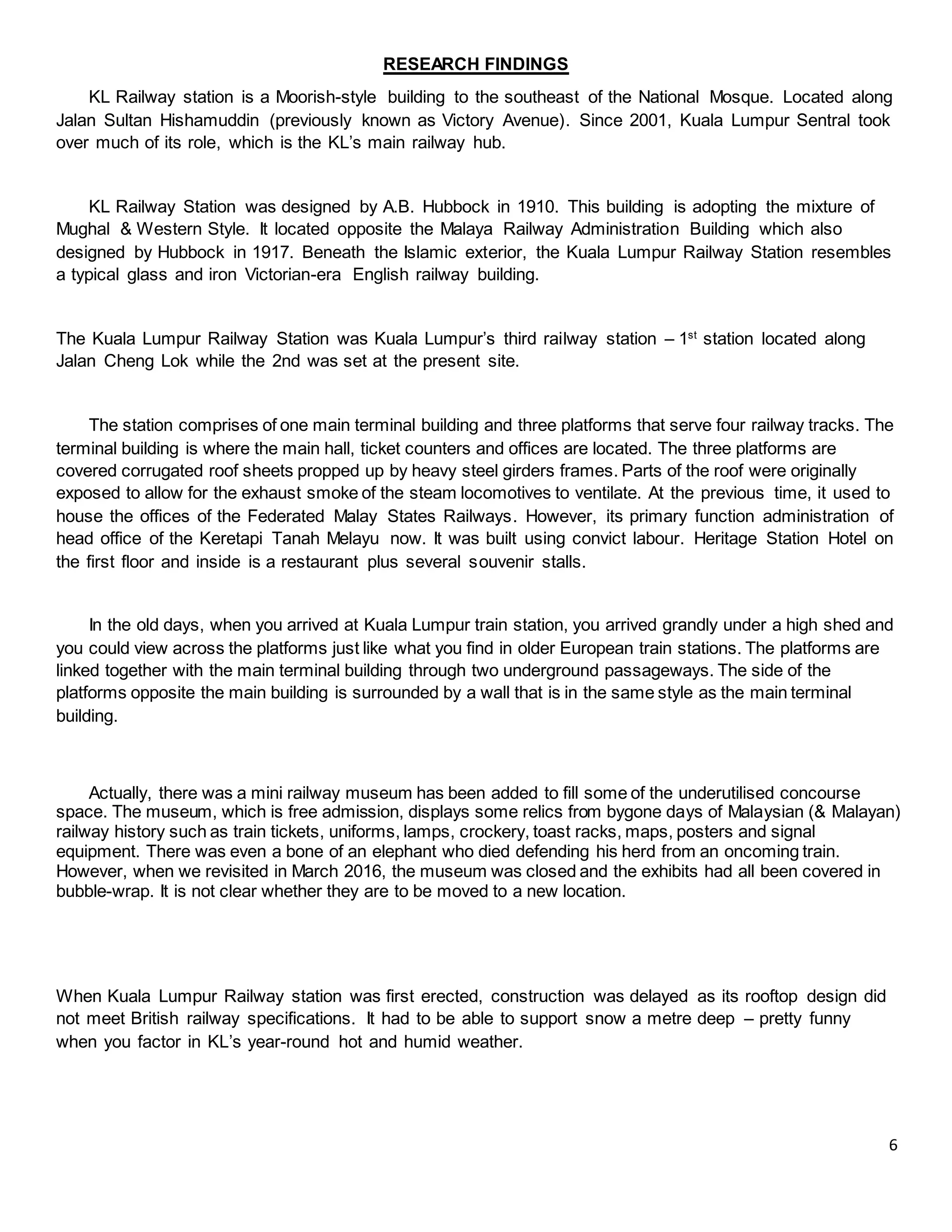 6
RESEARCH FINDINGS
KL Railway station is a Moorish-style building to the southeast of the National Mosque. Located along
Jalan Sultan Hishamuddin (previously known as Victory Avenue). Since 2001, Kuala Lumpur Sentral took
over much of its role, which is the KL’s main railway hub.
KL Railway Station was designed by A.B. Hubbock in 1910. This building is adopting the mixture of
Mughal & Western Style. It located opposite the Malaya Railway Administration Building which also
designed by Hubbock in 1917. Beneath the Islamic exterior, the Kuala Lumpur Railway Station resembles
a typical glass and iron Victorian-era English railway building.
The Kuala Lumpur Railway Station was Kuala Lumpur’s third railway station – 1st
station located along
Jalan Cheng Lok while the 2nd was set at the present site.
The station comprises of one main terminal building and three platforms that serve four railway tracks. The
terminal building is where the main hall, ticket counters and offices are located. The three platforms are
covered corrugated roof sheets propped up by heavy steel girders frames. Parts of the roof were originally
exposed to allow for the exhaust smoke of the steam locomotives to ventilate. At the previous time, it used to
house the offices of the Federated Malay States Railways. However, its primary function administration of
head office of the Keretapi Tanah Melayu now. It was built using convict labour. Heritage Station Hotel on
the first floor and inside is a restaurant plus several souvenir stalls.
In the old days, when you arrived at Kuala Lumpur train station, you arrived grandly under a high shed and
you could view across the platforms just like what you find in older European train stations. The platforms are
linked together with the main terminal building through two underground passageways. The side of the
platforms opposite the main building is surrounded by a wall that is in the same style as the main terminal
building.
Actually, there was a mini railway museum has been added to fill some of the underutilised concourse
space. The museum, which is free admission, displays some relics from bygone days of Malaysian (& Malayan)
railway history such as train tickets, uniforms, lamps, crockery, toast racks, maps, posters and signal
equipment. There was even a bone of an elephant who died defending his herd from an oncoming train.
However, when we revisited in March 2016, the museum was closed and the exhibits had all been covered in
bubble-wrap. It is not clear whether they are to be moved to a new location.
When Kuala Lumpur Railway station was first erected, construction was delayed as its rooftop design did
not meet British railway specifications. It had to be able to support snow a metre deep – pretty funny
when you factor in KL’s year-round hot and humid weather.
 