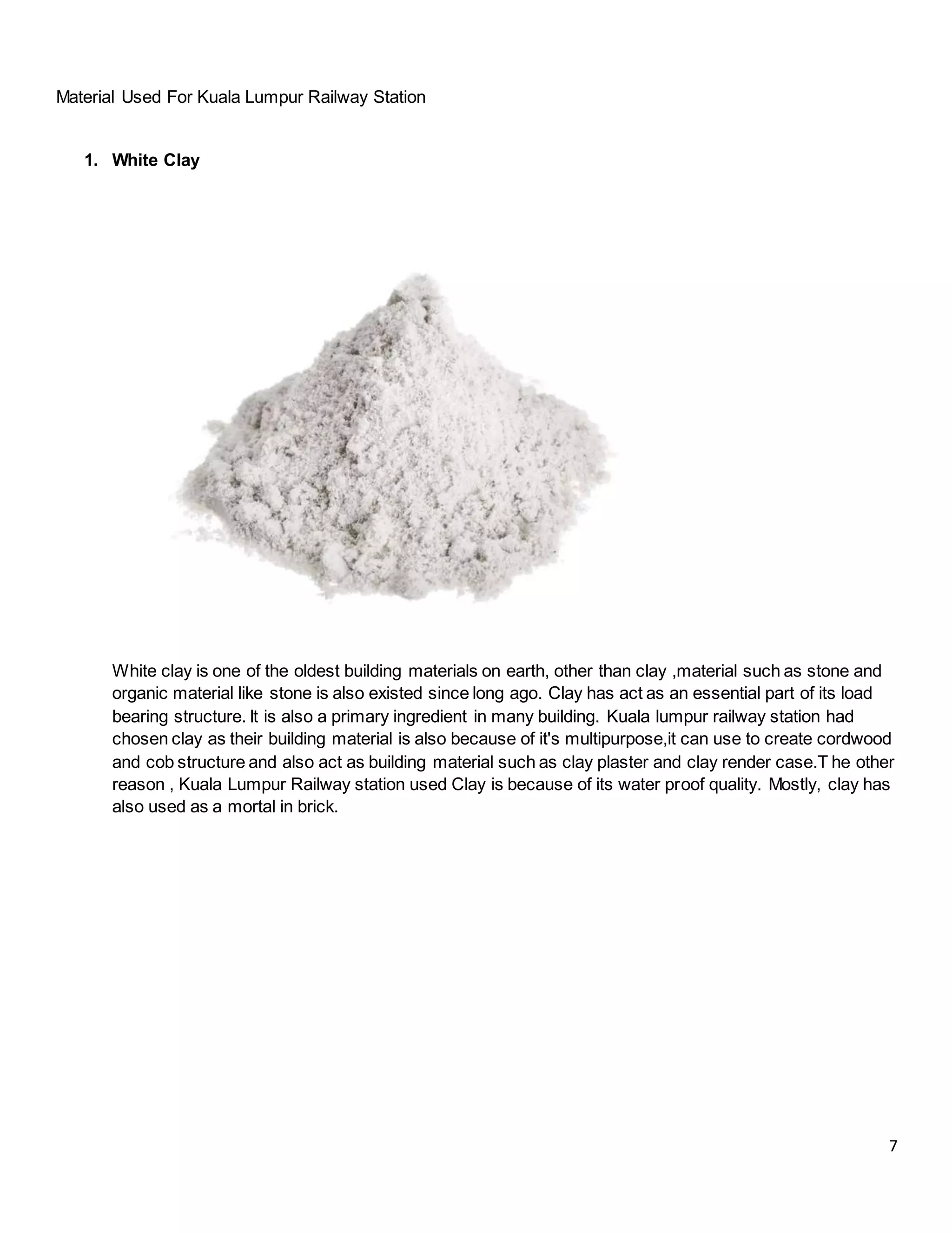 7
Material Used For Kuala Lumpur Railway Station
1. White Clay
White clay is one of the oldest building materials on earth, other than clay ,material such as stone and
organic material like stone is also existed since long ago. Clay has act as an essential part of its load
bearing structure. It is also a primary ingredient in many building. Kuala lumpur railway station had
chosen clay as their building material is also because of it's multipurpose,it can use to create cordwood
and cob structure and also act as building material such as clay plaster and clay render case.T he other
reason , Kuala Lumpur Railway station used Clay is because of its water proof quality. Mostly, clay has
also used as a mortal in brick.
 