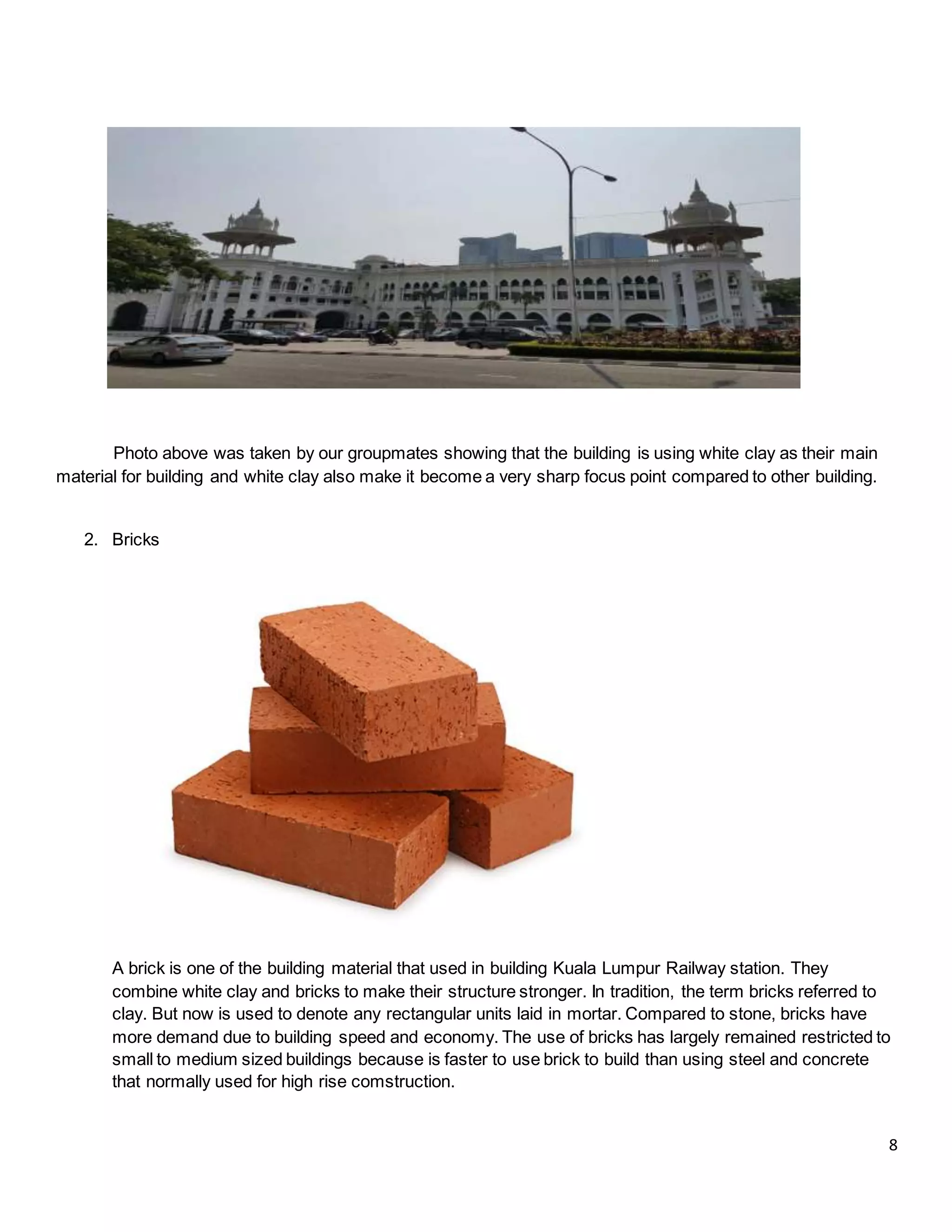 8
Photo above was taken by our groupmates showing that the building is using white clay as their main
material for building and white clay also make it become a very sharp focus point compared to other building.
2. Bricks
A brick is one of the building material that used in building Kuala Lumpur Railway station. They
combine white clay and bricks to make their structure stronger. In tradition, the term bricks referred to
clay. But now is used to denote any rectangular units laid in mortar. Compared to stone, bricks have
more demand due to building speed and economy. The use of bricks has largely remained restricted to
small to medium sized buildings because is faster to use brick to build than using steel and concrete
that normally used for high rise comstruction.
 