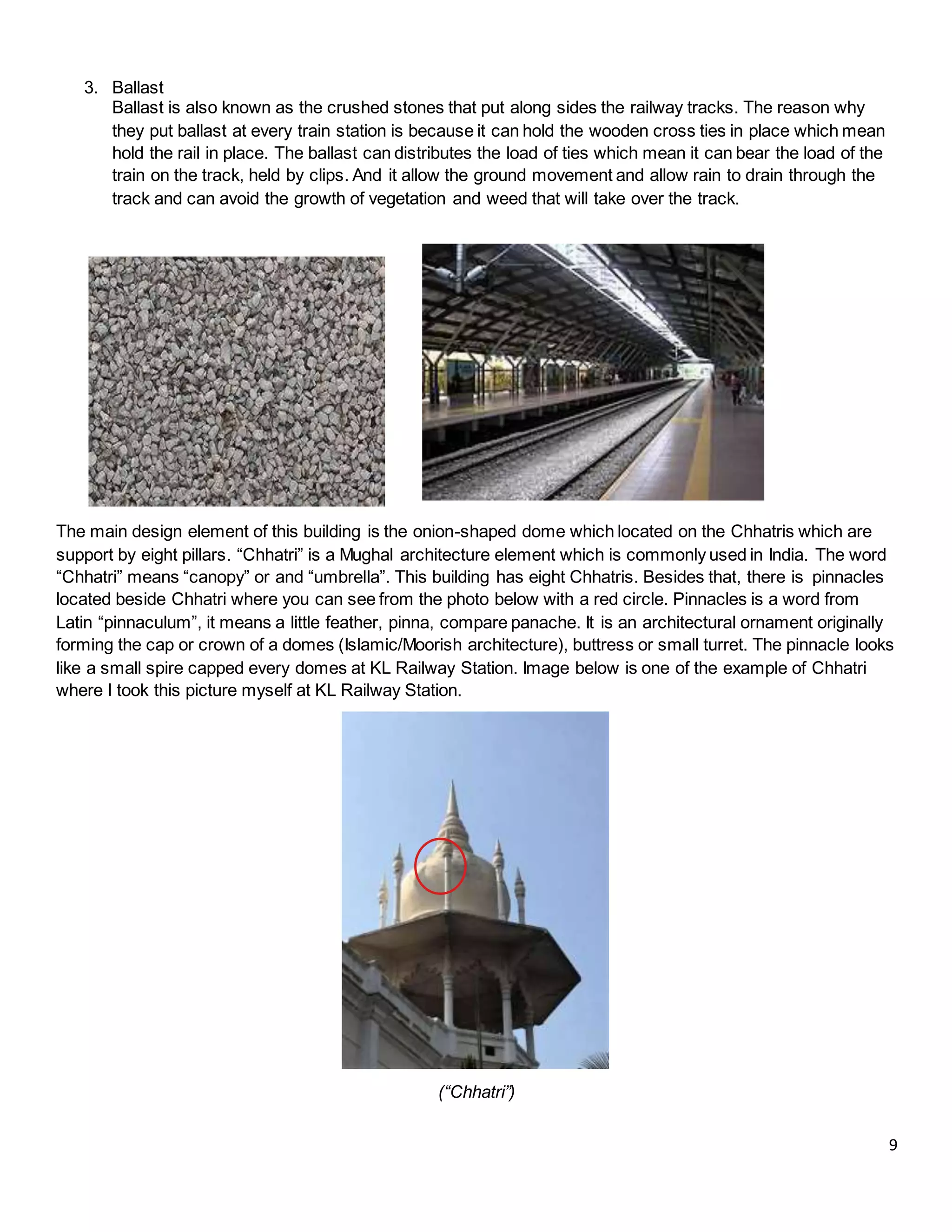 9
3. Ballast
Ballast is also known as the crushed stones that put along sides the railway tracks. The reason why
they put ballast at every train station is because it can hold the wooden cross ties in place which mean
hold the rail in place. The ballast can distributes the load of ties which mean it can bear the load of the
train on the track, held by clips. And it allow the ground movement and allow rain to drain through the
track and can avoid the growth of vegetation and weed that will take over the track.
The main design element of this building is the onion-shaped dome which located on the Chhatris which are
support by eight pillars. “Chhatri” is a Mughal architecture element which is commonly used in India. The word
“Chhatri” means “canopy” or and “umbrella”. This building has eight Chhatris. Besides that, there is pinnacles
located beside Chhatri where you can see from the photo below with a red circle. Pinnacles is a word from
Latin “pinnaculum”, it means a little feather, pinna, compare panache. It is an architectural ornament originally
forming the cap or crown of a domes (Islamic/Moorish architecture), buttress or small turret. The pinnacle looks
like a small spire capped every domes at KL Railway Station. Image below is one of the example of Chhatri
where I took this picture myself at KL Railway Station.
(“Chhatri”)
 