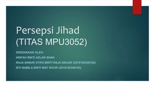 Persepsi Jihad
(TITAS MPU3052)
DISEDIAKAN OLEH:
ARIFAH BINTI AZLAN SHAH
RAJA ANNUR SYIFA BINTI RAJA ANUAR (2019192340102)
SITI NABILA BINTI MAT NOOR (2019192340103)
 