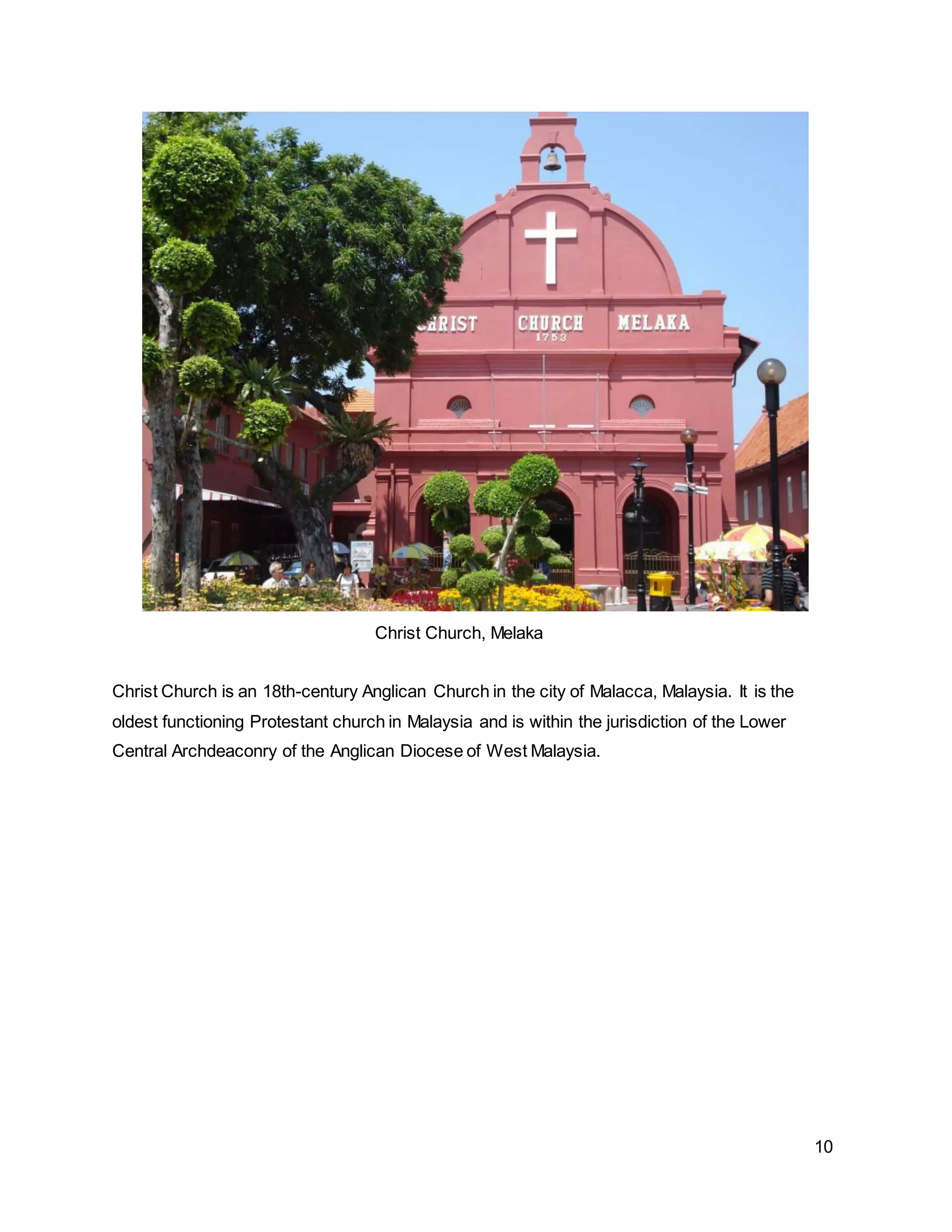 10
Christ Church, Melaka
Christ Church is an 18th-century Anglican Church in the city of Malacca, Malaysia. It is the
oldest functioning Protestant church in Malaysia and is within the jurisdiction of the Lower
Central Archdeaconry of the Anglican Diocese of West Malaysia.
 